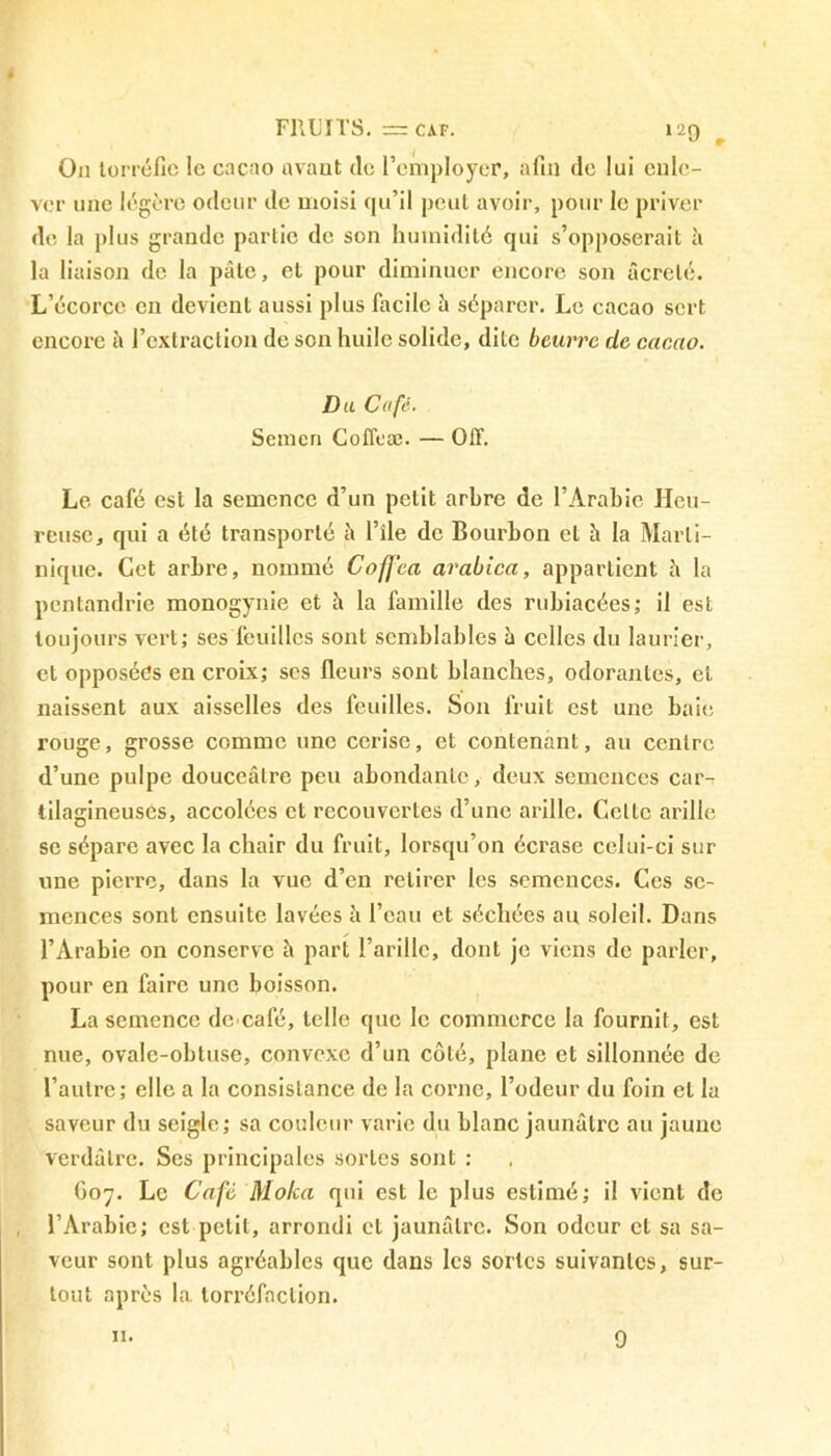 Ou torréfie le cacao avant de l’employer, afin de lui enle- ver une légère odeur de moisi qu’il peut avoir, pour le priver de la plus grande partie de son humidité qui s’opposerait à la liaison de la pâle, cl pour diminuer encore son âcrelé. L’écorce en devient aussi plus facile à séparer. Le cacao sert encore à l’extraction de son huile solide, dite beurre de cacao. Du Café. Semcn Coffcæ. — OIT. Le café est la semence d’un petit arbre de l’Arabie Heu- reuse, qui a été transporté à l’ile de Bourbon et h la Marti- nique. Cet arbre, nommé Coffra arabica, appartient â la pentandrie monogynie et à la famille des rubiacées; il est toujours vert; ses feuilles sont semblables à celles du laurier, et opposées en croix; scs fleurs sont blanches, odorantes, cl naissent aux aisselles des feuilles. Son fruit est une baie rouge, grosse comme une cerise, et contenant, au centre d’une pulpe douceâtre peu abondante, deux semences car- tilagineuses, accolées et recouvertes d’une arille. Celte arille se sépare avec la chair du fruit, lorsqu’on écrase celui-ci sur une pierre, dans la vue d’en retirer les semences. Ces se- mences sont ensuite lavées à l’eau et séchées au soleil. Dans l’Arabie on conserve â part l’arillc, dont je viens de parler, pour en faire une boisson. La semence dccafé, telle que le commerce la fournit, est nue, ovale-obtuse, convexe d’un côté, plane et sillonnée de l’autre; elle a la consistance de la corne, l’odeur du foin et la saveur du seigle; sa couleur varie du blanc jaunâtre au jaune verdâtre. Ses principales sortes sont : G07. Le Café Moka qui est le plus estimé; il vient de l’Arabie; est petit, arrondi cl jaunâtre. Son odeur cl sa sa- veur sont plus agréables que dans les sortes suivantes, sur- tout après la torréfaction.