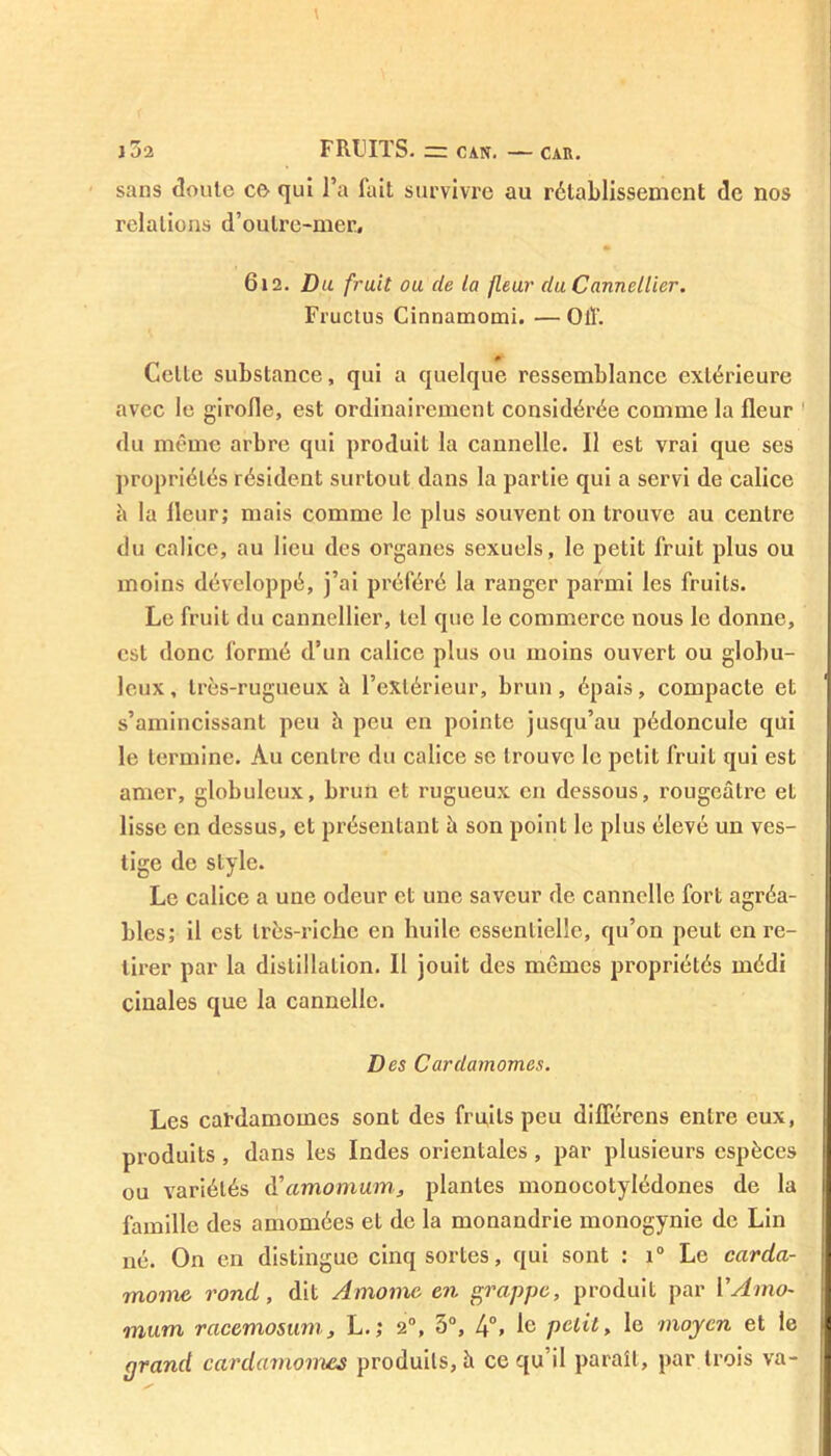 J 52 FRUITS- = CAN. — CAR. sans doute ce qui l’a fait survivre au rétablissement de nos relations d’oulre-mer. 612. Du fruit ou de la fleur du Cannellier. Fructus Cinnamomi. — Oiî. Celte substance, qui a quelque ressemblance extérieure avec le girofle, est ordinairement considérée comme la fleur du même arbre qui produit la cannelle. Il est vrai que ses propriétés résident surtout dans la partie qui a servi de calice à la fleur; mais comme le plus souvent on trouve au centre du calice, au lieu des organes sexuels, le petit fruit plus ou moins développé, j’ai préféré la ranger parmi les fruits. Le fruit du cannellier, tel que le commerce nous le donne, est donc formé d’un calice plus ou moins ouvert ou globu- leux, très-rugueux à l’extérieur, brun, épais, compacte et s’amincissant peu h peu en pointe jusqu’au pédoncule qui le termine. Au centre du calice se trouve le petit fruit qui est amer, globuleux, brun et rugueux en dessous, rougeâtre et lisse en dessus, et présentant â son point le plus élevé un ves- tige de style. Le calice a une odeur et une saveur de cannelle fort agréa- bles; il est très-riche en huile essentielle, qu’on peut en re- tirer par la distillation. Il jouit des mêmes propriétés médi cinales que la cannelle. Des Cardamomes. Les cardamomes sont des fruits peu différens entre eux, produits, dans les Indes orientales, par plusieurs espèces ou variétés d’amomum, plantes monocotylédones de la famille des amomées et de la monandrie monogynie de Lin né. On en distingue cinq sortes, qui sont : i° Le carda- mome. rond, dit Âmomc en grappe, produit par VAmo- mum racemosum, L.; 20, 5°, 4°. Ie polit, le moyen et le grand cardamomes produits, à ce qu il paraît, par trois va-