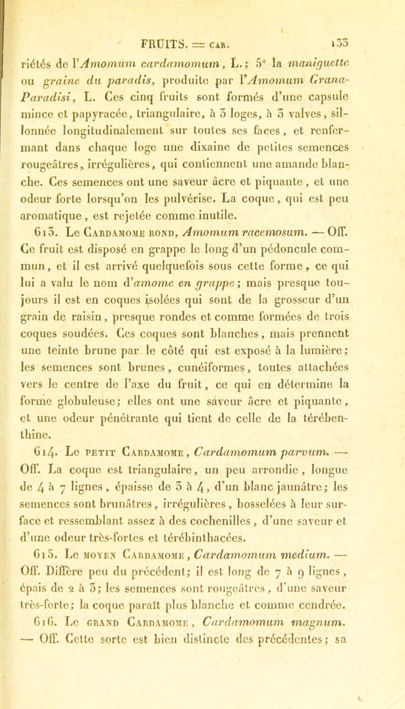 \ FRUITS. = car. i33 riétés de YAmomûm cardamomum, L. ; 5° la maniguette ou graine du paradis, produite par VAmomum Grana- Paradisi, L. Ces cinq fruits sont formés d’une capsule mince et papyracéc, triangulaire, h 3 loges, h 3 valves, sil- lonnée longitudinalement sur toutes scs faces, et renfer- mant dans chaque loge une dixaine de petites semences i-ougeâlres, irrégulières, qui contiennent une amande blan- che. Ces semences ont une saveur âcre et piquante, et une odeur forte lorsqu’on les pulvérise. La coque, qui est peu aromatique , est rejetée comme inutile. 6i3. Le Cardamome rond, Amomum racemosum. — OIT. Ce fruit est disposé en grappe le long d’un pédoncule com- mun, et il est arrivé quelquefois sous cette forme, ce qui lui a valu le nom d’amomc en grappe ; mais presque tou- jours il est en coques isolées qui sont de la grosseur d’un grain de raisin, presque rondes et comme formées de trois coques soudées. Ces coques sont blanches, mais prennent une teinte brune par le côté qui est exposé à la lumière; les semences sont brunes, cunéiformes, toutes attachées vers le centre de l’axe du fruit, ce qui en détermine la forme globuleuse; elles ont une saveur âcre et piquante, et une odeur pénétrante qui lient de celle de la térében- thine. G14- Le petit Cardamome, Cardamomum parvum. — OIT. La coque est triangulaire, un peu arrondie, longue de 4 à 7 lignes, épaisse de 3 à 4, d’un blanc jaunâtre; les semences sont brunâtres, irrégulières , bosselées â leur sur- face et ressemblant assez h des cochenilles , d’une saveur et d’une odeur très-fortes et térébinthacées. 0i5. Le moyen Cardamome, Cardamomum medium.— OIT. Diflere peu du précédent; il est long de 7 h 9 lignes, épais de 2 h 3; les semences sont rougeâtres, d’une saveur très-forte; la coque paraît plus blanche et comme cendrée. Gif). Le grand Cardamome, Cardamomum magnum. — Gif. Celle sorte est bien distincte des précédentes; sa A