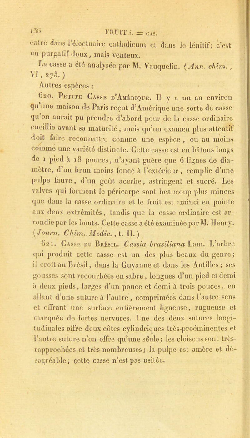 FIIÜIT i. cas. c.ilro dans 1 électuairc catliolicum cl dans le lénitif; c’est un purgatif doux, mais venteux. La casse a été analysée par M. Vauquelin. (A nn. chim. , V I , 275. ) Autres espèces ; f)2o. Petite Casse d’Amérique. Il y a un an environ qu une maison de Paris reçut d’Amérique une sorte de casse qu on aurait pu prendre d’abord pour de la casse ordinaire cueillie avant sa maturité, mais qu’un examen plus attentif doit faire reconnaître comme une espèce , ou au moins comme une variété distincte. Celle casse est en bâtons longs de 1 pied à i3 pouces, n’ayant guère que 0 lignes de dia- mètre, d’un brun moins foncé à l’extérieur, remplie d’une pulpe fauve, d’un goût acerbe, astringent et sucré. Les valves qui forment le péricarpe sont beaucoup plus minces que dans la casse ordinaire et le fruit est aminci en pointe aux deux extrémités, tandis que la casse ordinaire est ar- rondie par les bouts. Celle casse a été examinée par M. Henry. ( Journ. Chim.. Média., t. II. ) 621. Casse du Brésil. Cassia brasiliana Lam. L’arbre (jui produit cette casse est un des plus beaux du genre; il croît au Brésil, dans la Guyannc et dans les Antilles; ses gousses sont recourbées en sabre, longues d’un pied et demi à deux pieds, larges d’un pouce et demi h trois pouces, en allant d’une suture à l’autre , comprimées dans l’autre sens et offrant une surface entièrement ligneuse, rugueuse et marquée de fortes nervures. Une des deux sutures longi- tudinales offre deux côtes cylindriques très-proéminentes et l’autre suture n’en offre qu’une séule; les cloisons sont très- rapprochées et très-nombreuses; la pulpe est amère et dé- sagréable ; cette casse n’est pas usitée.