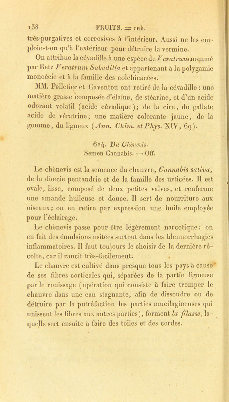 très-purgatives et corrosives à l’intérieur. Aussi ne les cm - ploie-t-on qu à l’extérieur pour détruire la vermine. On attribue la cévadille à une espèce de Veratrumnommé par llelz Veratrum Sabadilla et appartenant à la polygamie monoécie et è la famille des colchicacées. MM. Pelletier et Caventou ont retiré de la cévadille : une matière grasse composée d’élaïue, de stéarine, et d’un acide odorant volatil (acide cévadiquc); de la cire, du gallalc acide de vératrine, une matière colorante jaune, de la gomme, du ligneux {Ann. Chim. et Phys. XIV, Gq). 624. Du Chènevis. Semen Cannabis. — Off. Le chènevis est la semence du chanvre. Cannabis saliva, de la diœcie pcntandric et de la famille des urlicées. Il est ovale, lisse, composé de deux petites valves, et renferme une amande huileuse et douce. Il sert de nourriture aux oiseaux; on en retire par expression une huile employée pour l’éclairage. Le chènevis passe pour être légèrement narcotique; on en fait des émulsions usitées surLout dans les blennorrhagies inflammatoires. Il faut toujours le choisir de la dernière ré- colte, car il rancit très-facilement. Le chanvre est cultivé dans presque tous les pays à cause ' de ses fibres corticales qui, séparées de la partie ligneuse parle rouissage (opération qui consiste à faire tremper le chanvre dans une eau stagnante, afin de dissoudre ou de détruire par la putréfaction les parties mucilagincuscs qui unissent les fibres aux autres parties), forment la filasse, la- quelle sert ensuite à faire des toiles et des cordes.