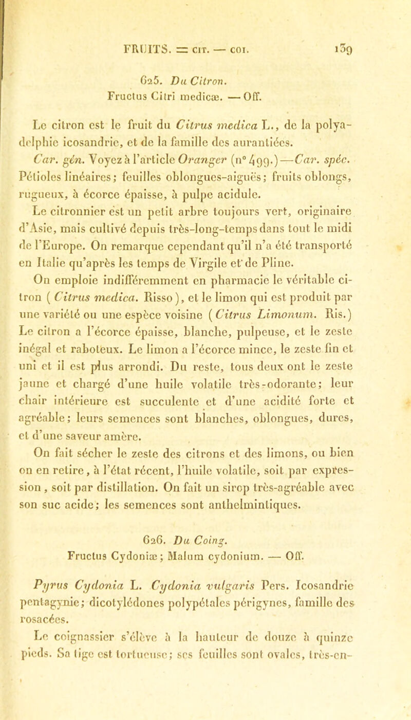 G25. Du Cilron. Fructus Ci tri medicæ. —Off. Le cilron est le fruit du Citrus meclîca L., de la polya- delphie icosandric, et de la famille des auranliées. Car. gèn. Voyez h l’article Oranger (n0499.)—Car. spéc. Pétioles linéaires; feuilles oblongucs-aiguès; fruits oblongs, rugueux, à écorce épaisse, à pulpe acidulé. Le citronnier est un petit arbre toujours vert, originaire d’Asie, mais cullivé depuis très-long-tempsdans tout le midi de l’Europe. On remarque cependant qu’il n’a été transporté en Italie qu’après les temps de Virgile et'de Pline. On emploie indifféremment en pharmacie le véritable ci- lron ( Citrus medica. Risso ), et le limon qui est produit par une variété ou une espèce voisine ( Citrus Limonum. Ris.) Le citron a l’écorce épaisse, blanche, pulpeuse, et le zeste inégal et raboteux. Le limon a l’écorce mince, le zeste fin et uni et il est plus arrondi. Du reste, tous deux ont le zeste jaune et chargé d’une huile volatile très-odorante; leur chair intérieure est succulente et d’une acidité forte et agréable; leurs semences sont blanches, oblongues, dures, et d’une saveur amère. On fait sécher le zeste des citrons et des limons, ou bien on en relire , à l’état récent, l’huile volatile, soit par expres- sion , soit par distillation. On fait un sirop très-agréable avec son suc acide; les semences sont anlhelminliques. G2G. Du Coing. Fructus Cydoniæ; Malum cydonium. — Off. Pyrus Cydonia L. Cydonia vulgaris Pers. Icosandric pentagynie; dicotylédones polypétales périgynes, famille des rosacées. Le coignassicr s’élève è la hauteur de douze è quinze pieds. Sa lige est tortueuse; ses feuilles sont ovales, très-cn-