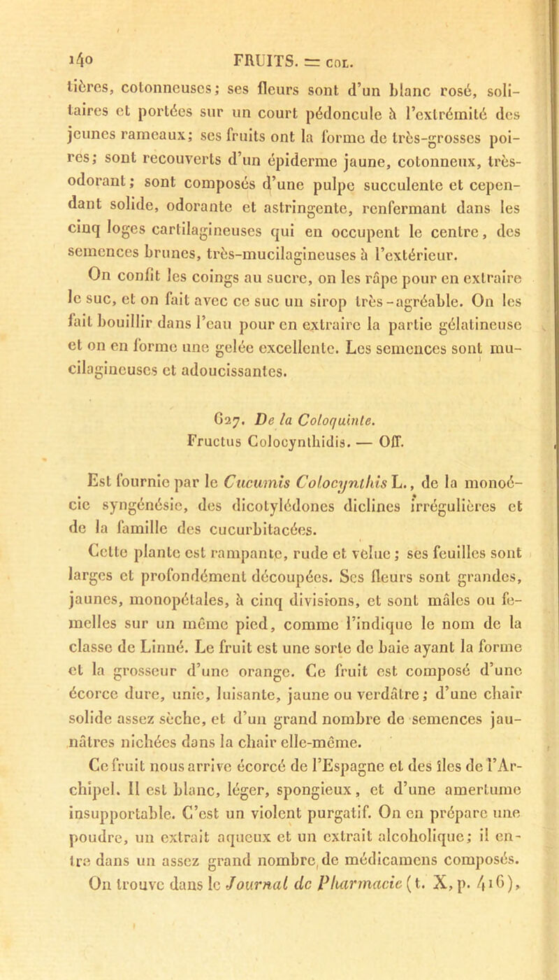 tièrcs, cotonneuses; ses fleurs sont d’un blanc rosé, soli- taires et portées sur un court pédoncule it l’extrémité des jeunes rameaux; ses fruits ont la forme de très-grosses poi- res; sont recouverts d’un épiderme jaune, cotonneux, très- odorant; sont composés d’une pulpe succulente et cepen- dant solide, odorante et astringente, renfermant dans les cinq loges cartilagineuses qui en occupent le centre, des semences brunes, très-mucilagineuses à l’extérieur. On confit les coings au sucre, on les râpe pour en extraire le suc, et on fait avec ce suc un sirop très-agréable. On les lait bouillir dans l’eau pour en extraire la partie gélatineuse et on en forme une gelée excellente. Les semences sont mu- cilagineuscs et adoucissantes. G27. De la Coloquinte. Fructus Colocynthidis. — OIT. Est fournie par le Cucumis Colocynthis L., de la monoé- cic syngénésie, des dicotylédones diclines irrégulières et de la famille des cucurbitacées. Cette plante est rampante, rude et velue ; ses feuilles sont larges et profondément découpées. Scs fleurs sont grandes, jaunes, monopétales, à cinq divisions, et sont mâles ou fe- melles sur un même pied, comme l’indique le nom de la classe de Linné. Le fruit est une sorte de baie ayant la forme et la grosseur d’une orange. Ce fruit est composé d’une écorce dure, unie, luisante, jaune ou verdâtre; d’une chair solide assez sèche, et d’un grand nombre de semences jau- nâtres nichées dans la chair elle-même. Ce fruit nous arrive écorcé de l’Espagne et des îles de l’Ar- chipel. Il est blanc, léger, spongieux, et d’une amertume insupportable. C’est un violent purgatif. On en prépare une poudre, un extrait aqueux et un extrait alcoholique; il en- tre dans un assez grand nombre, de médicamcns composés. On trouve dans le Journal de Pharmacie ( t. X, p. 4iG),