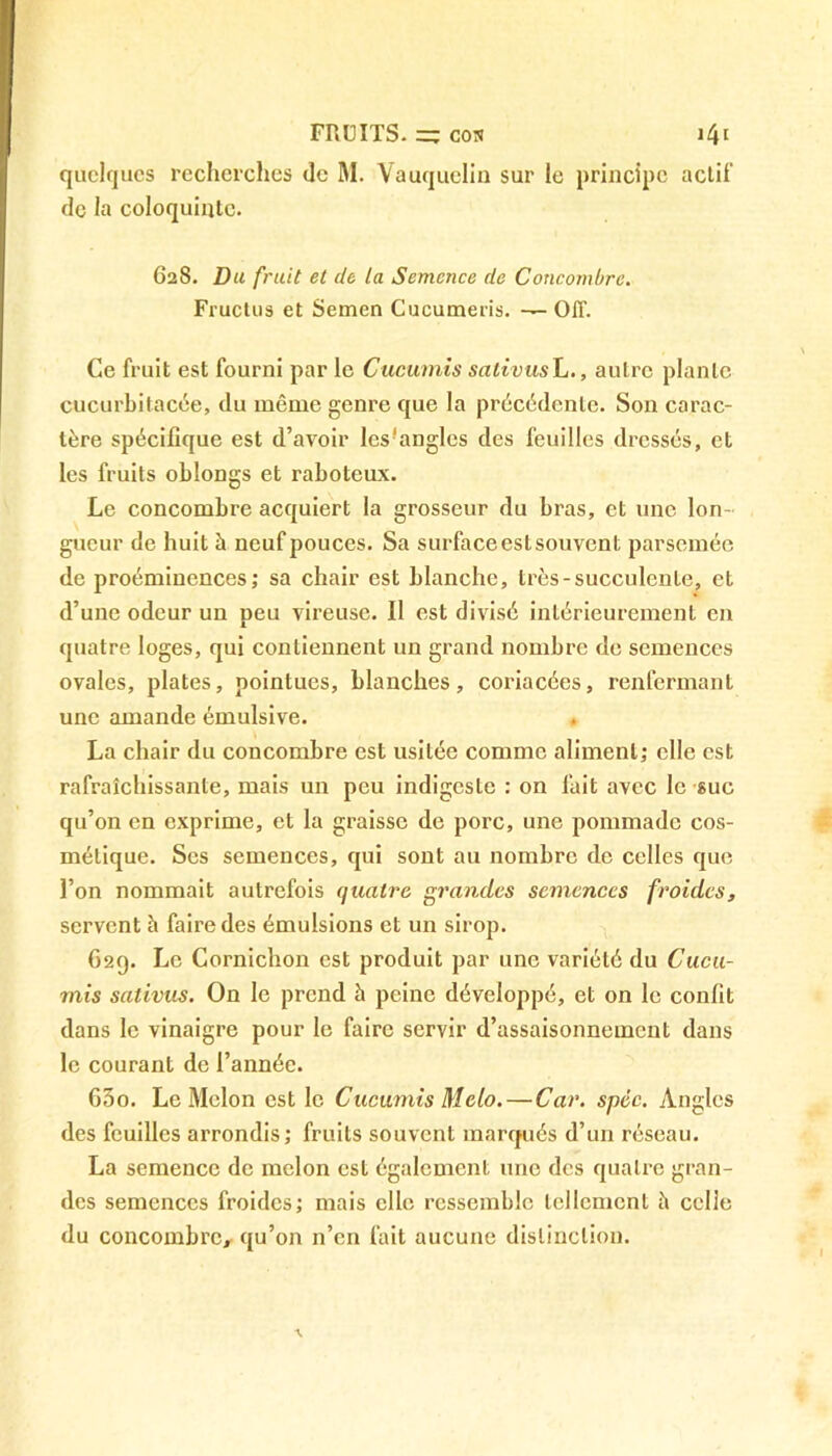 quelques recherches de M. Yauquelin sur le principe actif de la coloquinte. 628. Du fruit et de la Semence de Concombre. Fructus et Semen Cucumeris. — OJT. Ce fruit est fourni par le Cucumis salivus L., autre plante cucurbitacée, du même genre que la précédente. Son carac- tère spécifique est d’avoir lcs!anglcs des feuilles dressés, et les fruits oblongs et raboteux. Le concombre acquiert la grosseur du bras, et une Ion gueur de huit à neuf pouces. Sa surface est souvent parsemée de proéminences; sa chair est blanche, très-succulente, et d’une odeur un peu vireuse. Il est divisé intérieurement en quatre loges, qui contiennent un grand nombre de semences ovales, plates, pointues, blanches, coriacées, renfermant une amande émulsive. La chair du concombre est usitée comme aliment; elle est rafraîchissante, mais un peu indigeste : on fait avec le suc qu’on en exprime, et la graisse de porc, une pommade cos- métique. Ses semences, qui sont au nombre de celles que l’on nommait autrefois quatre grandes semences froides, servent à faire des émulsions et un sirop. 629. Le Cornichon est produit par une variété du Cucu- mis sativus. On le prend à peine développé, et on le confit dans le vinaigre pour le faire servir d’assaisonnement dans le courant de l’année. 630. Le Melon est le Cucumis Melo.—Car. spéc. Angles des feuilles arrondis; fruits souvent marqués d’un réseau. La semence de melon est également une des quatre gran- des semences froides; mais elle ressemble tellement à celle du concombre, qu’on n’en fait aucune distinction.