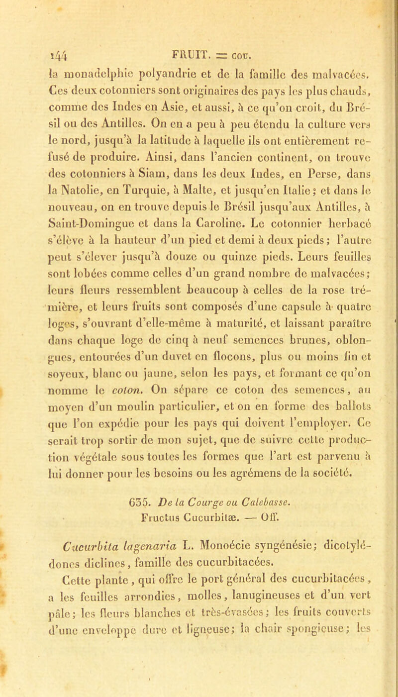 la monadclphic polyandrie et de la famille des malvacées. Ces deux cotonniers sont originaires des pays les plus chauds, comme des Indes en Asie, et aussi, à ce qu’on croit, du Bré- sil ou des Antilles. On en a peu à peu étendu la culture vers le nord, jusqu’à la latitude à laquelle ils ont entièrement re- fusé de produire. Ainsi, dans l’ancien continent, on trouve des cotonniers à Siam, dans les deux Indes, en Perse, dans la Natolie, en Turquie, à Malte, et jusqu’en Italie; et dans le nouveau, on en trouve depuis le Brésil jusqu’aux Antilles, à Saint-Domingue et dans la Caroline. Le cotonnier herbacé s’élève à la hauteur d’un pied et demi à deux pieds ; l’autre peut s’élever jusqu’à douze ou quinze pieds. Leurs feuilles sont lobées comme celles d’un grand nombre de malvacées; leurs fleurs ressemblent beaucoup à celles de la rose tré- mière, et leurs fruits sont composés d’une capsule à quatre loges, s’ouvrant d’clle-même à maturité, et laissant paraître dans chaque loge de cinq à neuf semences brunes, oblon- gucs, entourées d’un duvet en flocons, plus ou moins fin et soyeux, blanc ou jaune, selon les pays, et formant ce qu’on nomme le colon. On sépare ce colon des semences, au moyen d’un moulin particulier, et on en forme des ballots que l’on expédie pour les pays qui doivent l’employer. Ce serait trop sortir de mon sujet, que de suivre cette produc- tion végétale sous toutes les formes que l’art est parvenu à lui donner pour les besoins ou les agrémens de la société. 635. De la Courge ou Calebasse. Fmctus Cucurbitæ. — OIT. Cacurbila lagenaria L. Monoécie syngénésie; dicotylé- dones diclincs , famille des cucurbitacécs. Cette plante , qui offre le port général des cucurbitacécs , a les feuilles arrondies, molles, lanugineuses et d’un vert pâle; les fleurs blanches et très-évasées; les fruits couverts d’une enveloppe dure et ligneuse; la chair spongieuse; les