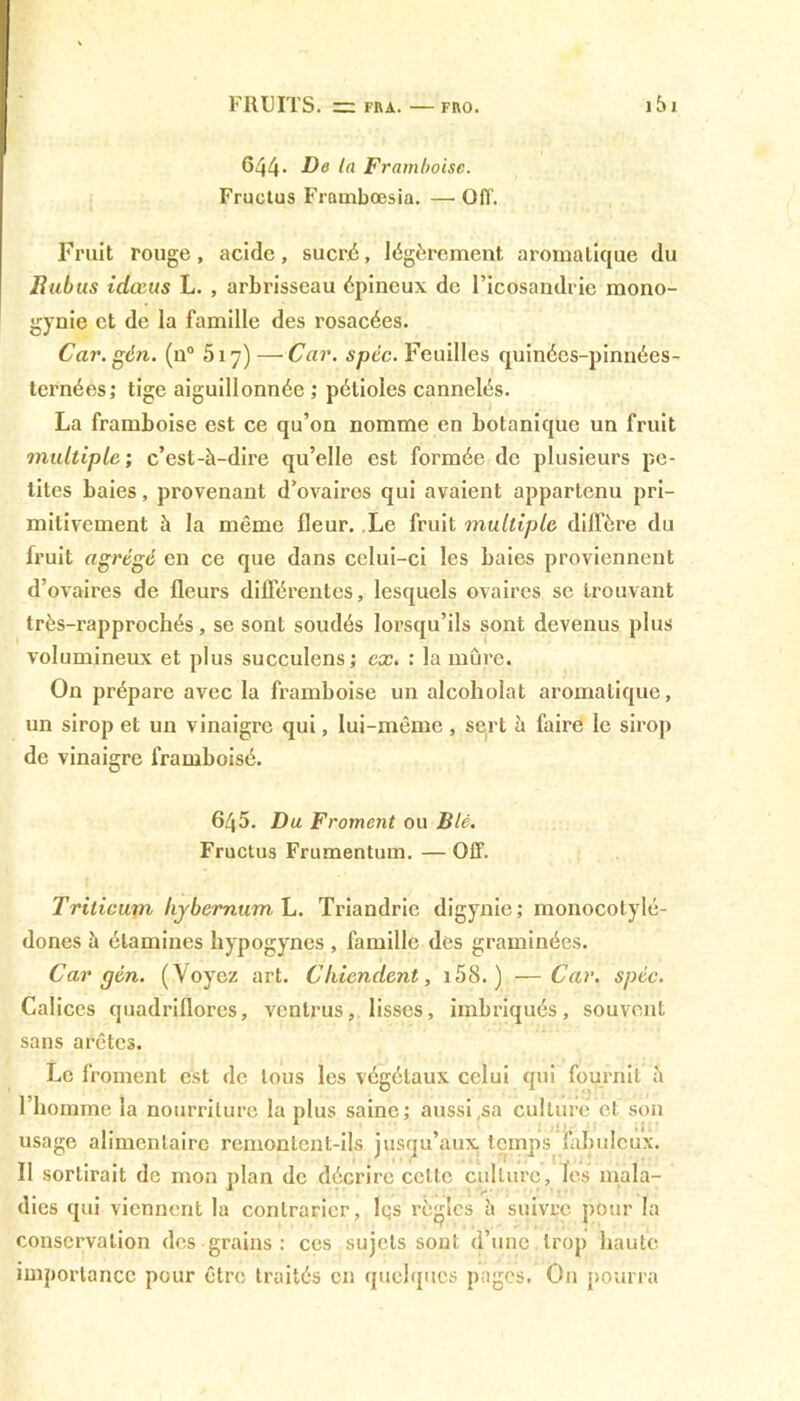 644- De la Framboise. Fructus Frambœsia. — Off. Fruit rouge, acide, sucré, légèrement aromatique du Bubus idœus L. , arbrisseau épineux de l’icôsandrie mono- gynie et de la famille des rosacées. Car.gén. (n° 517) — Car. spéc. Feuilles quinées-pinnées- ternées; tige aiguillonnée ; pétioles cannelés. La framboise est ce qu’on nomme en botanique un fruit multiple; c’est-à-dire qu’elle est formée de plusieurs pe- tites baies, provenant d’ovaires qui avaient appartenu pri- mitivement à la même fleur. Le fruit multiple diffère du fruit agrégé en ce que dans celui-ci les baies proviennent d’ovaires de fleurs différentes, lesquels ovaires se trouvant très-rapprochés, se sont soudés lorsqu’ils sont devenus plus volumineux et plus succulens; ex. : la mûre. On prépare avec la framboise un alcoholat aromatique, un sirop et un vinaigre qui, lui-même , sert à faire le sirop de vinaigre framboisé. 645. Du Froment ou Blé. Fructus Frumentum. — Off. Trilicmn hjbernumL. Triandric digynie; monocolylé- dones à étamines hypogynes , famille des graminées. Car gén. (Voyez art. Chiendent, i58. ) —Car. spéc. Calices quadriflores, ventrus, lisses, imbriqués, souvent sans arêtes. Le froment est de tous les végétaux celui qui fournit à l’homme la nourriture la plus saine; aussi,sa culture et son usage alimentaire remontent-ils jusqu’aux, temps fabuleux. Il sortirait de mon plan de décrire celle culture, les mala- dies qui viennent la contrarier, lqs règles à suivre pour la conservation des grains : ces sujets sont d’une trop haute importance pour être traités en quelques pages. On pourra