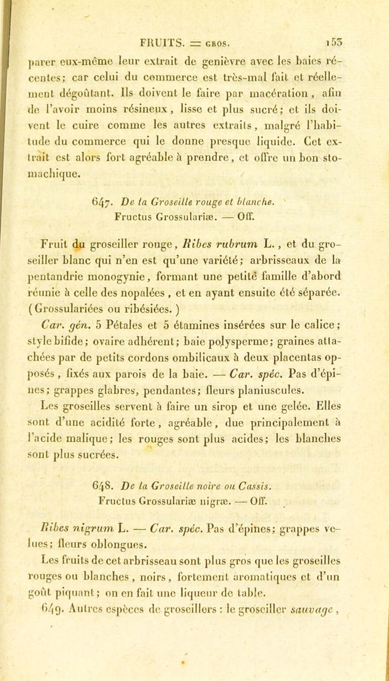 FRUITS, rr gros. i 55 parer eux-même leur extrait de genièvre avec les baies ré- centes; car celui du commerce est très-mal fait et réelle- ment dégoûtant. Ils doivent le faire par macération , afin de l’avoir moins résineux, lisse et plus sucré; et ils doi- vent le cuire comme les autres extraits, malgré l’habi- tude du commerce qui le donne presque liquide. Cet ex- trait est alors fort agréable à prendre, et offre un bon sto- machique. 647. De la Groseille rouge et blanche. Fructus Grossulariæ. — Off. Fruit du groseiller rouge, Ribcs rubrurn L., et du gro- seiller blanc qui n’en est qu’une variété; arbrisseaux de la pentandrie monogynie, formant une petite famille d’abord réunie à celle des nopalées , et en ayant ensuite été séparée. ( Grossulariées ou ribésiées. ) Car. gcn. 5 Pétales et 5 étamines insérées sur le calice; style bifide; ovaire adhérent; baie pofysperme; graines atta- chées par de petits cordons ombilicaux h deux placentas op- posés , fixés aux parois de la baie. — Car. spèc. Pas d’épi- nes; grappes glabres, pendantes; fleurs planiuscules. Les groseilles servent à faire un sirop et une gelée. Elles sont d’une acidité forte, agréable, due principalement à l’acide malique; les rouges sont plus acides; les blanches sont plus sucrées. 648. De la Groseille noire ou Cassis. Fructus Grossulariæ uigræ. — Off. Ribcs nigrum L. — Car. spcc. Pas d’épines; grappes ve- lues; fleurs oblongues. Les fruits de cet arbrisseau sont plus gros que les groseilles rouges ou blanches, noirs, fortement aromatiques et d’un goût piquant; on en fait une liqueur de table.