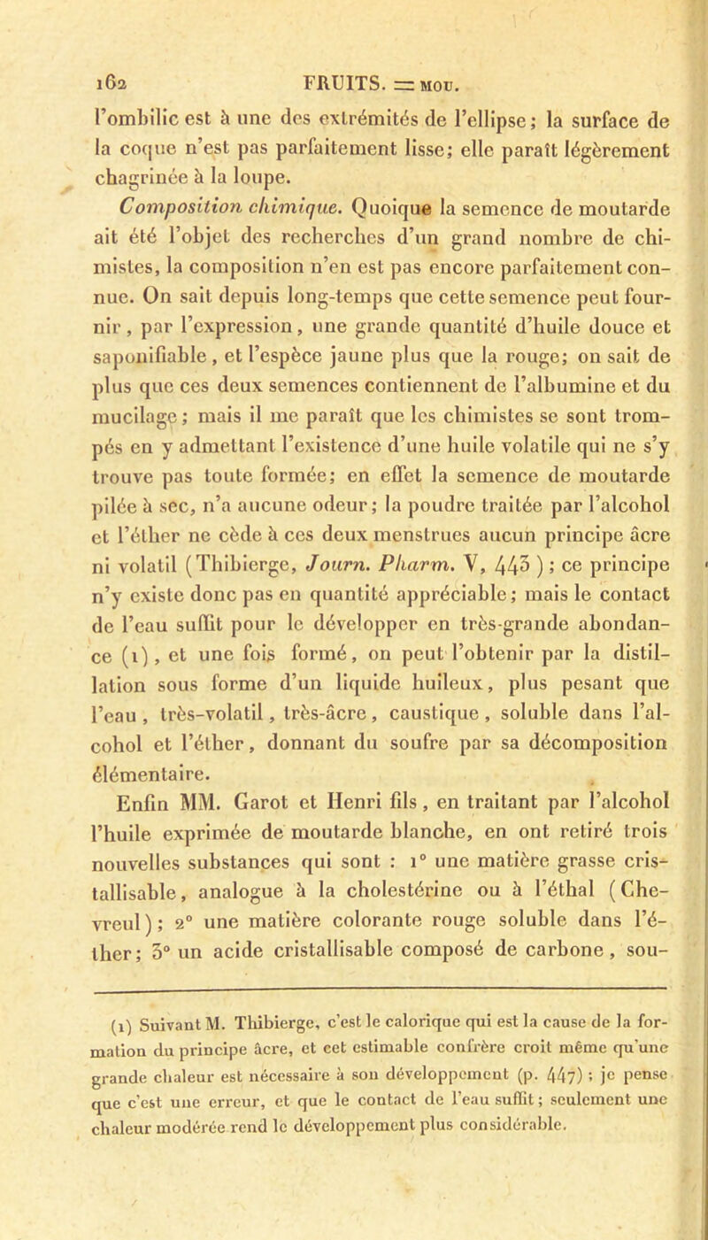 l’ombilic est à une (les extrémités de l’ellipse; la surface de la coque n’est pas parfaitement lisse; elle paraît légèrement chagrinée h la loupe. Composition chimique. Quoique la semence de moutarde ait été l’objet des recherches d’un grand nombre de chi- mistes, la composition n’en est pas encore parfaitement con- nue. On sait depuis long-temps que cette semence peut four- nir , par l’expression, une grande quantité d’huile douce et saponifiable, et l’espèce jaune plus que la rouge; on sait de plus que ces deux semences contiennent de l’albumine et du mucilage ; mais il me paraît que les chimistes se sont trom- pés en y admettant l’existence d’une huile volatile qui ne s’y trouve pas toute formée; en effet la semence de moutarde pilée à sec, n’a aucune odeur; la poudre traitée par l’alcohol et l’éllier ne cède à ces deux menstrues aucun principe âcre ni volatil (Thihierge, Joarn. Pharm. V, 44^ ) ; ce principe n’y existe donc pas en quantité appréciable; mais le contact de l’eau suffit pour le développer en très-grande abondan- ce (1), et une fois formé, on peut l’obtenir par la distil- lation sous forme d’un liquide huileux, plus pesant que l’eau , très-volatil, très-âcre, caustique , soluble dans l’al- cohol et l’éther, donnant du soufre par sa décomposition élémentaire. Enfin MM. Garot et Henri fils, en traitant par l’alcohol l’huile exprimée de moutarde blanche, en ont retiré trois nouvelles substances qui sont : i° une matière grasse cris- tallisable, analogue à la cholestérine ou à l’éthal ( Che- vreul); 2° une matière colorante rouge soluble dans l’é- ther ; 5° un acide cristallisable composé de carbone, sou- (i) Suivant M. Thibierge, c’est le calorique qui est la cause de la for- mation du principe âcre, et cet estimable confrère croit même qu'une grande clialeur est nécessaire à son développement (p. /(47) ; je pense que c’est une erreur, et que le contact de l’eau suffit ; seulement une chaleur modérée rend le développement plus considérable.