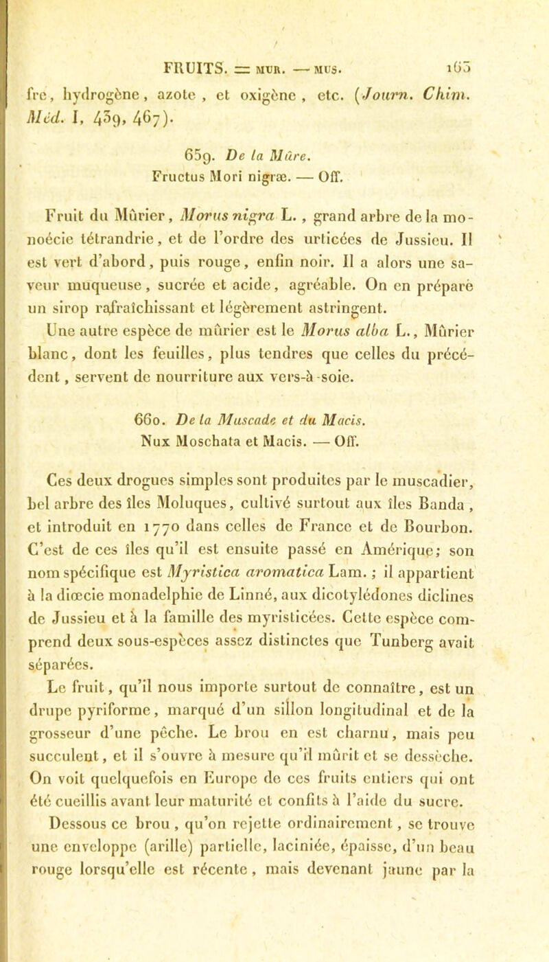 fre, hydrogène, azote, et oxigène , etc. (Journ. Chim. Med. I, 43(), 467)- 659. De la Mûre. Fructus Mori nigræ. — Off. Fruit du Mûrier, Morus nigra L., grand arbre delà mo- noécie létrandrie, et de l’ordre des urticées de Jussieu. Il est vert d’abord, puis rouge, enfin noir. Il a alors une sa- veur muqueuse, sucrée et acide, agréable. On en préparé un sirop rafraîchissant et légèrement astringent. Une autre espèce de mûrier est le Morus alba L., Mûrier blanc, dont les feuilles, plus tendres que celles du précé- dent , servent de nourriture aux vers-à soie. 660. De la Muscade et du Macis. Nux Moschata et Macis. — Off. Ces deux drogues simples sont produites par le muscadier, bel arbre des îles Moluques, cultivé surtout aux îles Banda , et introduit en 1770 dans celles de France et de Bourbon. C’est de ces îles qu’il est ensuite passé en Amérique; son nom spécifique est Myristica aromatica Lam. ; il appartient à la diœcie monadelphie de Linné, aux dicotylédones diclines de Jussieu et à la famille des myristicées. Cette espèce com- prend deux sous-espèces assez distinctes que Tunberg avait séparées. Le fruit, qu’il nous importe surtout de connaître, est un drupe pyriforme, marqué d’un sillon longitudinal et de la grosseur d’une pêche. Le brou en est charnu, mais peu succulent, et il s’ouvre à mesure qu’il mûrit et se dessèche. On voit quelquefois en Europe de ces fruits entiers qui ont été cueillis avant leur maturité et confits à l’aide du sucre. Dessous ce brou , qu’on rejette ordinairement, se trouve une enveloppe (arille) partielle, laciniée, épaisse, d’un beau rouge lorsqu’elle est récente, mais devenant jaune par la