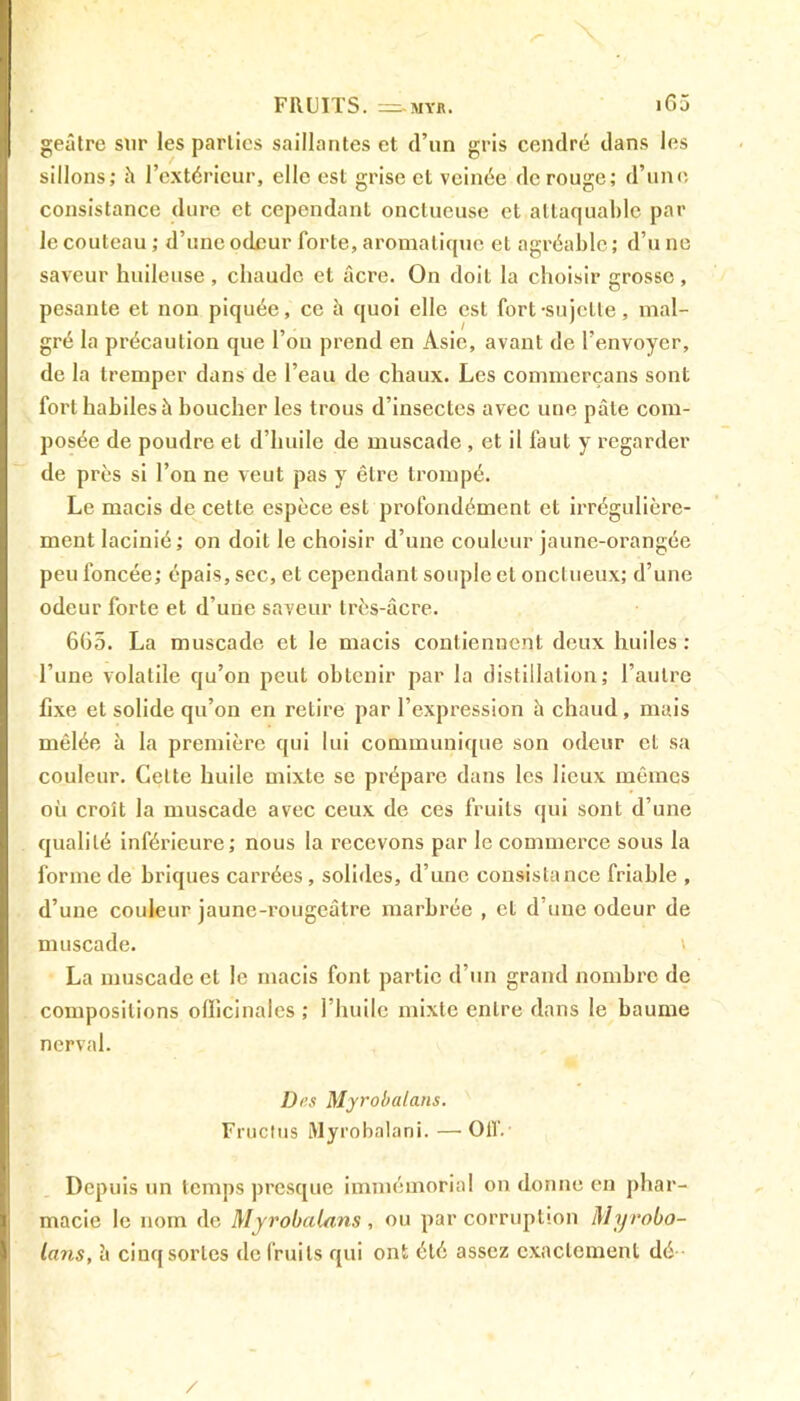 geâtre sur les parties saillantes et d’un gris cendré dans les sillons; à l’extérieur, elle est grise et veinée de rouge; d’une consistance dure et cependant onctueuse et attaquable par le couteau ; d’une odeur forte, aromatique et agréable ; d’u ne saveur huileuse , chaude et âcre. On doit la choisir grosse, pesante et non piquée, ce à quoi elle est fort-sujette, mal- gré la précaution que l’on prend en Asie, avant de l’envoyer, de la tremper dans de l’eau de chaux. Les commerçans sont fort habiles à boucher les trous d’insectes avec une pâte com- posée de poudre et d’huile de muscade , et il faut y regarder de près si l’on ne veut pas y être trompé. Le macis de cette espèce est profondément et irrégulière- ment lacinié; on doit le choisir d’une couleur jaune-orangée peu foncée; épais, sec, et cependant souple et onctueux; d’une odeur forte et d’une saveur très-âcre. 665. La muscade et le macis contiennent deux huiles : l’une volatile qu’on peut obtenir par la distillation; l’autre fixe et solide qu’on en retire par l’expression à chaud, mais mêlée à la première qui lui communique son odeur et sa couleur. Cette huile mixte se prépare dans les lieux mêmes où croît la muscade avec ceux de ces fruits qui sont d’une qualité inférieure; nous la recevons par le commerce sous la forme de briques carrées, solides, d’une consistance friable , d’une couleur jaune-rougeâtre marbrée , et d’une odeur de muscade. ' La muscade et le macis font partie d’un grand nombre de compositions officinales ; l’huile mixte entre dans le baume nerval. Des Myrobalans. Fructus Myrobalani. — 01V. Depuis un temps presque immémorial on donne en phar- macie le nom de Myrobalans , ou par corruption Myrobo- lans, à cinq sortes de fruits qui ont été assez exactement dé