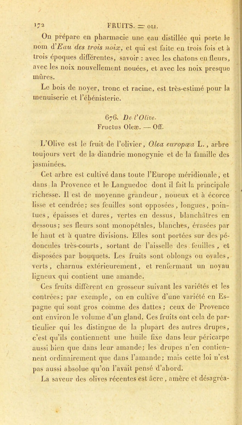 On prépare en pharmacie une eau distillée qui porte le nom d Eau des trois noix, et qui est laite en trois fois et à trois époques différentes, savoir : avec les chatons eu fleurs, avec les noix nouvellement nouées, et avec les noix presque mûres. Le bois de noyer, tronc et racine, est très-estimé pour la menuiserie et l’ébénisterie. 676. De l’Olive- Fructus Oleæ. — Off. L’Olive est le fruit de l’olivier, Oiea europœa L., arbre toujours vert de la diandrie monogynie et de la famille des jasminées. Cet arbre est cultivé dans toute l’Europe méridionale, et dans la Provence et le Languedoc dont il fait la principale richesse. Il est de moyenne grandeur, noueux et à écorce lisse et cendrée; ses feuilles sont opposées, longues, poin- tues, épaisses et dures, vertes en dessus, blanchâtres en dessous; ses fleurs sont monopétales, blanches, évasées par le haut et à quatre divisions. Elles sont portées sur des pé- doncules très-courts, sortant de l’aisselle des feuilles , et disposées par bouquets. Les fruits sont oblongs ou ovales, verts, charnus extérieurement, et renfermant un noyau ligneux qui contient une amande. Ces fruits different en grosseur suivant les variétés et les contrées; par exemple, on en cultive d’une variété en Es- pagne qui sont gros comme des dattes ; ceux de Provence ont environ le volume d’un gland. Ces fruits ont cela de par- ticulier qui les distingue de la plupart des autres drupes, c’est qu’ils contiennent une huile fixe dans leur péricarpe aussi bien que dans leur amande; les drupes n’en contien- nent ordinairement que dans l’amande; mais celte loi n’est pas aussi absolue qu’on l’avait pensé d’abord. La saveur des olives récentes est âcre, amère et désagréa-