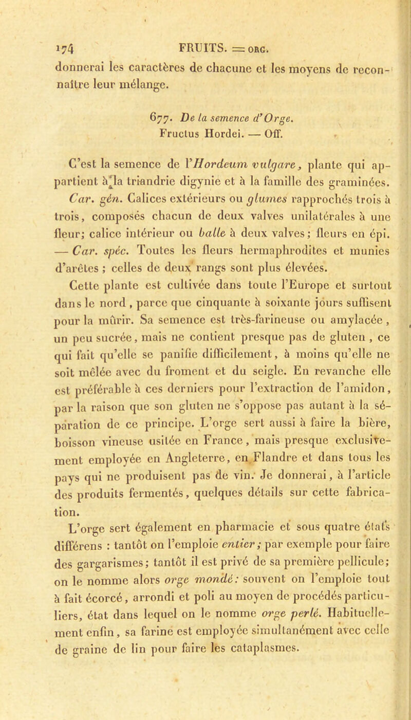 donnerai les caractères de chacune et les moyens de recon- naître leur mélange. 677. De la semence d’Orge. Fruclus Hordei. — OIT. C’est la semence de YHordeum vulgare, plante qui ap- partient îUla triandrie digynie et à la famille des graminées. Car. gén. Calices extérieurs ou glumes rapprochés trois à trois, composés chacun de deux valves unilatérales à une fleur; calice intérieur ou balle à deux valves; fleurs en épi. — Car. spéc. Toutes les fleurs hermaphrodites et munies d’arêtes ; celles de deux;' rangs sont plus élevées. Cette plante est cultivée dans toute l’Europe et surtout dans le nord , parce que cinquante h soixante jours suffisent pour la mûrir. Sa semence est très-farineuse ou amylacée, un peu sucrée, mais ne contient presque pas de gluten , ce qui fait qu’elle se panifie difficilement, à moins qu’elle ne soit mêlée avec du froment et du seigle. En revanche elle est préférable h ces derniers pour l’extraction de l’amidon, par la raison que son gluten ne s’oppose pas autant à la sé- paration de ce principe. L’orge sert aussi à faire la bière, boisson vineuse usitée en France, mais presque exclusive- ment employée en Angleterre, en Flandre et dans tous les pays qui ne produisent pas de vin. Je donnerai, à l’article des produits fermentés, quelques détails sur cette fabrica- tion. L’orge sert également en pharmacie et sous quatre états différens : tantôt on l’emploie entier; par exemple pour faire des gargarismes; tantôt il est privé de sa première pellicule; on le nomme alors orge mondé: souvent on l’emploie tout à fait écorcé, arrondi et poli au moyen de procédés particu- liers, état dans lequel on le nomme orge perlé. Habituelle- ment enfin , sa farine est employée simultanément avec celle de graine de lin pour faire les cataplasmes.