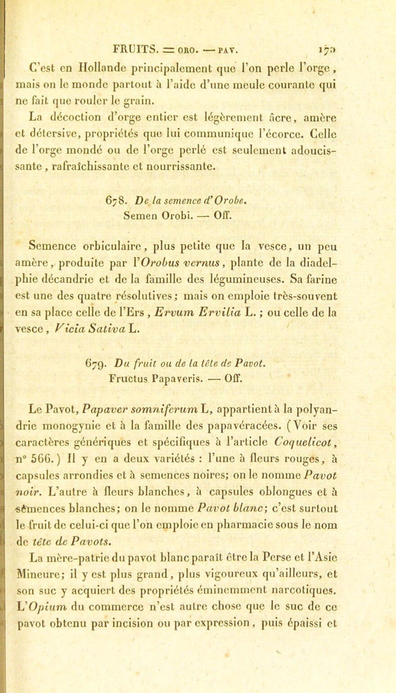 FRUITS. = oro.—pav. 170 C’est en Hollande principalement que l’on perle l’orge, mais on le monde partout à l’aide d’une meule courante qui ne fait que rouler le grain. La décoction d’orge entier est légèrement âcre, amère et détersive, propriétés que lui communique l’écorce. Celle de l’orge mondé ou de l’orge perlé est seulement adoucis- sante , rafraîchissante et nourrissante. 678. De la semence d’Orobe. Semen Orobi. — Off. Semence orbiculaire, plus petite que la vesce, un peu amère, produite par YOrobus vernus, plante de la diadcl- phie décandrie et de la famille des légumineuses. Sa farine est une des quatre résolutives; mais on emploie très-souvent en sa place celle de l’Ers , Ervum Ervilia L. ; ou celle de la vesce , Vicia Saliva L. 679. Du fruit ou de la tête de Pavot. Fructus Papaveris. •— Off. Le Pavot, Papaver somniferum L, appartient à la polyan- drie monogynie et à la famille des papavéracées. (Voir ses caractères génériques et spécifiques à l’article Coquelicot, n° 566.) Il y en a deux variétés : l’une à fleurs rouges, à capsules arrondies et à semences noires; on le nommefdDof noir. L’autre à fleurs blanches, à capsules oblongues et à ■sèmences blanches; on le nomme Pavot blanc; c’est surtout le fruit de celui-ci que l’on emploie en pharmacie sous le nom de tête de Pavots. La mère-patrie du pavot blanc paraît être la Perse et l’Asie Mineure; il y est plus grand, plus vigoureux qu’ailleurs, et son suc y acquiert des propriétés éminemment narcotiques. L'Opium du commerce n’est autre chose que le suc de ce pavot obtenu par incision ou par expression , puis épaissi et