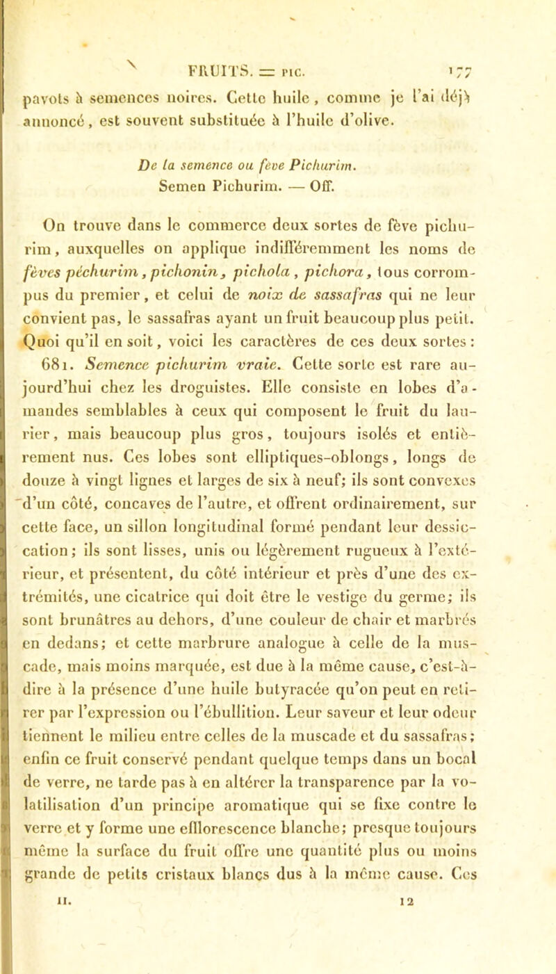 pavots h semences noires. Cette huile, comme je l’ai déj> annoncé, est souvent substituée à l’huile (l’olive. De la semence ou fève Pichurim. Semen Pichurim. — Off. On trouve dans le commerce deux sortes de fève piclni- rim, auxquelles on applique indifféremment les noms de fèves péchurim, pichonin , pichola , pichora, tous corrom- pus du premier, et celui de noix de sassafras qui ne leur convient pas, le sassafras ayant un fruit beaucoup plus petit. Quoi qu’il en soit, voici les caractères de ces deux sortes: 681. Semence pichurim vraie. Cette sorte est rare au- jourd’hui chez les droguistes. Elle consiste en lobes d’a - mandes semblables à ceux qui composent le fruit du lau- rier, mais beaucoup plus gros, toujours isolés et entiè- rement nus. Ces lobes sont elliptiques-oblongs, longs de douze à vingt lignes et larges de six à neuf; ils sont convexes 'd’un côté, concaves de l’autre, et offrent ordinairement, sur cette face, un sillon longitudinal formé pendant leur dessic- cation; ils sont lisses, unis ou légèrement rugueux à l’exté- rieur, et présentent, du côté intérieur et près d’une des ex- trémités, une cicatrice qui doit être le vestige du germe; ils sont brunâtres au dehors, d’une couleur de chair et marbrés en dedans; et cette marbrure analogue à celle de la mus- cade, mais moins marquée, est due à la même cause, c’est-à- dire à la présence d’une huile butyracée qu’on peut en reti- rer par l’expression ou l’ébullition. Leur saveur et leur odeur tiennent le milieu entre celles de la muscade et du sassafras; enfin ce fruit conservé pendant quelque temps dans un bocal de verre, 11e tarde pas à en altérer la transparence par la vo- latilisation d’un principe aromatique qui se fixe contre le verre et y forme une eflloresccnce blanche; presque toujours même la surface du fruit offre une quantité plus ou moins grande de petits cristaux blancs dus à la même cause. Ces 11. 12