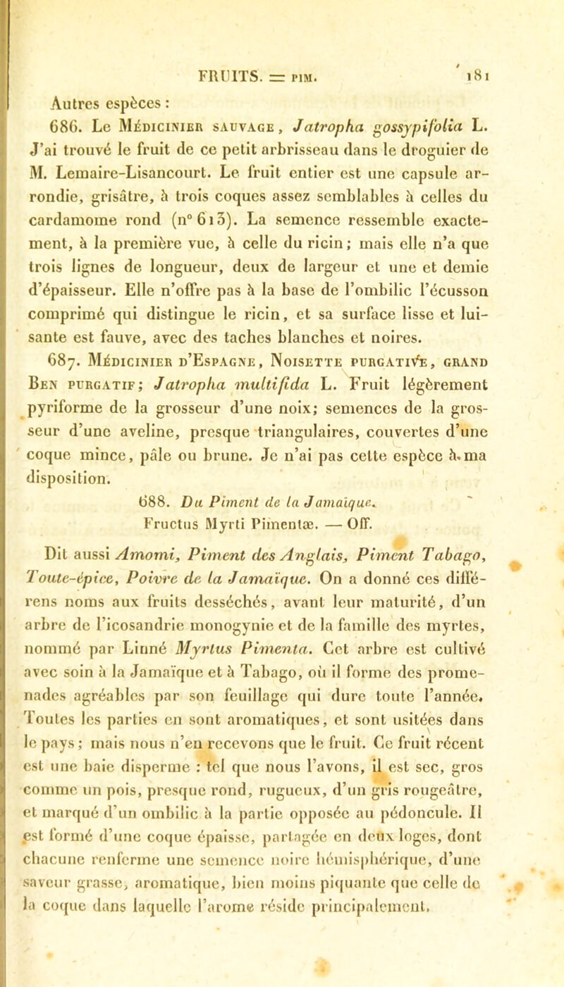 Autres espèces : 68G. Le Médicinier sauvage, Jatropha gossypi folia L. J’ai trouvé le fruit de ce petit arbrisseau dans le droguier de M. Lemaire-Lisancourt. Le fruit entier est une capsule ar- rondie, grisâtre, à trois coques assez semblables à celles du cardamome rond (n°6i3). La semence ressemble exacte- ment, à la première vue, à celle du ricin; mais elle n’a que trois lignes de longueur, deux de largeur et une et demie d’épaisseur. Elle n’offre pas à la base de l’ombilic l’écusson comprimé qui distingue le ricin, et sa surface lisse et lui- sante est fauve, avec des taches blanches et noires. 687. Médicinier d’Espagne, Noisette purgativ'e, grand Ben purgatif; J atropha multifida L. Fruit légèrement pyriforme de la grosseur d’une noix; semences de la gros- seur d’une aveline, presque triangulaires, couvertes d’une coque mince, pâle ou brune. Je n’ai pas celte espèce h.ma disposition. 688. Du Piment (le la Jamaïque.» Fructus Myrti Piinentæ. — Off. Dit aussi Amorni, Piment des Anglais, Piment Tabago, Toute-épice, Poivre de ta Jamaïque. On a donné ces dilfé- rens noms aux fruits desséchés, avant leur maturité, d’un arbre de I’icosandrie monogynie et de la famille des myrtes, nommé par Linné Myrlus Pimenta. Cet arbre est cultivé avec soin à la Jamaïque et à Tabago, où il forme des prome- nades agréables par son feuillage qui dure toute l’année. Toutes les parties en sont aromatiques, et sont usitées dans le pays ; mais nous n’en recevons que le fruit. Ce fruit récent est une baie disperme : tel que nous l’avons, il est sec, gros comme un pois, presque rond, rugueux, d’un gris rougeâtre, et marqué d’un ombilic à la partie opposée au pédoncule. 11 fst formé d’une coque épaisse, partagée en deux loges, dont chacune renferme une semence noire hémisphérique, d’une saveur grasse, aromatique, Lien moins piquante que celle de la coque dans laquelle l’arome réside principalement.