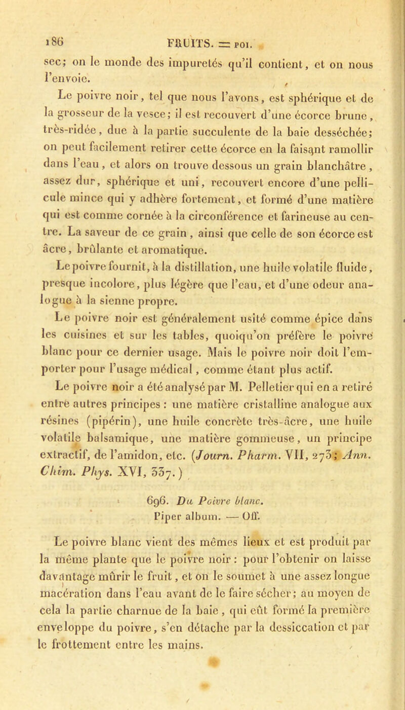 sec; on le monde des impuretés qu’il contient, et on nous l’envoie. e Le poivre noir, tel que nous l’avons, est sphérique et de la grosseur de la vesce; il est recouvert d’une écorce brune, très-ridée, due à la partie succulente de la baie desséchée; on peut facilement retirer cette écorce en la faisant ramollir dans 1 eau , et alors on trouve dessous un grain blanchâtre , assez dur, sphérique et uni, recouvert encore d’une pelli- cule mince qui y adhère fortement, et formé d’une matière qui est comme cornée à la circonférence et farineuse au cen- tre. La saveur de ce grain , ainsi que celle de son écorce est âcre, bridante et aromatique. Le poivre fournit, h la distillation, une huile volatile fluide, presque incolore, plus légère que l’eau, et d’une odeur ana- logue h la sienne propre. Le poivre noir est généralement usité comme épice dans les cuisines et sur les tables, quoiqu’on préfère le poivre blanc pour ce dernier usage. Mais le poivre noir doit l’em- porter pour l’usage médical, comme étant plus actif. Le poivre noir a été analysé par M. Pelletier qui en a retiré entre autres principes : une matière cristalline analogue aux résines (pipérin), une huile concrète très-âcre, une huile volatile balsamique, une matière gommeuse, un principe extractif, de l’amidon, etc. (Journ. Pharm. VII, 270; Ann. Chirn. Phys. XVI, 537.) 696. Du Poivre blanc. Piper album. — OIT. Le poivre blanc vient des mômes lieux et est produit par la même plante que le poivre noir : pour l’obtenir on laisse davantage mûrir le fruit, et on le soumet à une assez longue macération dans l’eau avant de le faire sécher; au moyen de cela la partie charnue de la baie , qui eût formé la première enveloppe du poivre, s’en détache par la dessiccation et par le frottement entre les mains.