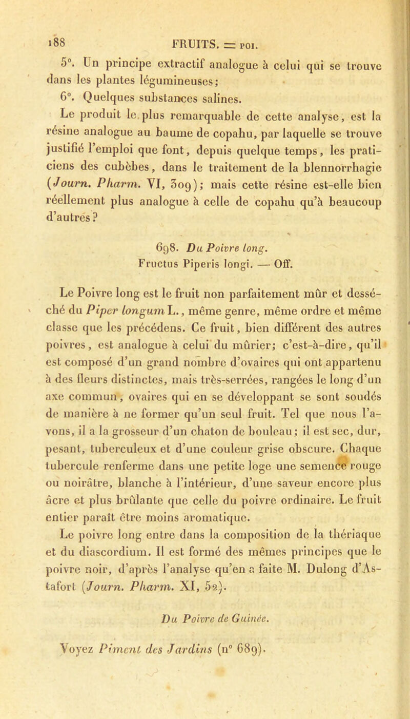 5°. Un principe exlraclif analogue à celui qui se trouve clans les plantes légumineuses; 6°. Quelques substances salines. Le produit le plus remarquable de cette analyse, est la résine analogue au baume de copahu, par laquelle se trouve justifié l’emploi que font, depuis quelque temps, les prati- ciens des cubèbes, dans le traitement de la blennorrhagie (Journ. Pharm. VI, 3og); mais cette résine est-elle bien réellement plus analogue à celle de copahu qu’à beaucoup d’autres ? . * • 698. Du Poivre long. Fructus Piperis longi. — Off. Le Poivre long est le fruit non parfaitement mûr et dessé- ché du Piper longumL., même genre, même ordre et même classe que les précédens. Ce fruit, bien différent des autres poivres, est analogue à celui du mûrier; c’est-à-dire, qu’il est composé d’un grand nombre d’ovaires qui ont appartenu à des fleurs distinctes, mais très-serrées, rangées le long d’un axe commun, ovaires qui en se développant se sont soudés de manière à ne former qu’un seul fruit. Tel que nous l’a- vons, il a la grosseur d’un chaton de bouleau; il est sec, dur, pesant, tuberculeux et d’une couleur grise obscure. Chaque tubercule renferme dans une petite loge une semence rouge ou noirâtre, blanche à l’intérieur, d’une saveur encore plus âcre et plus brûlante que celle du poivre ordinaire. Le fruit entier paraît être moins aromatique. Le poivre long entre dans la composition de la thériaque et du diascordium. Il est formé des mêmes principes que le poivre noir, d’après l’analyse qu’en a faite M. Dulong d’As- tafort [Journ. Pharm. XI, 52). Du Poivre de Guinée. Voyez Piment des Jardins (n° 689)-