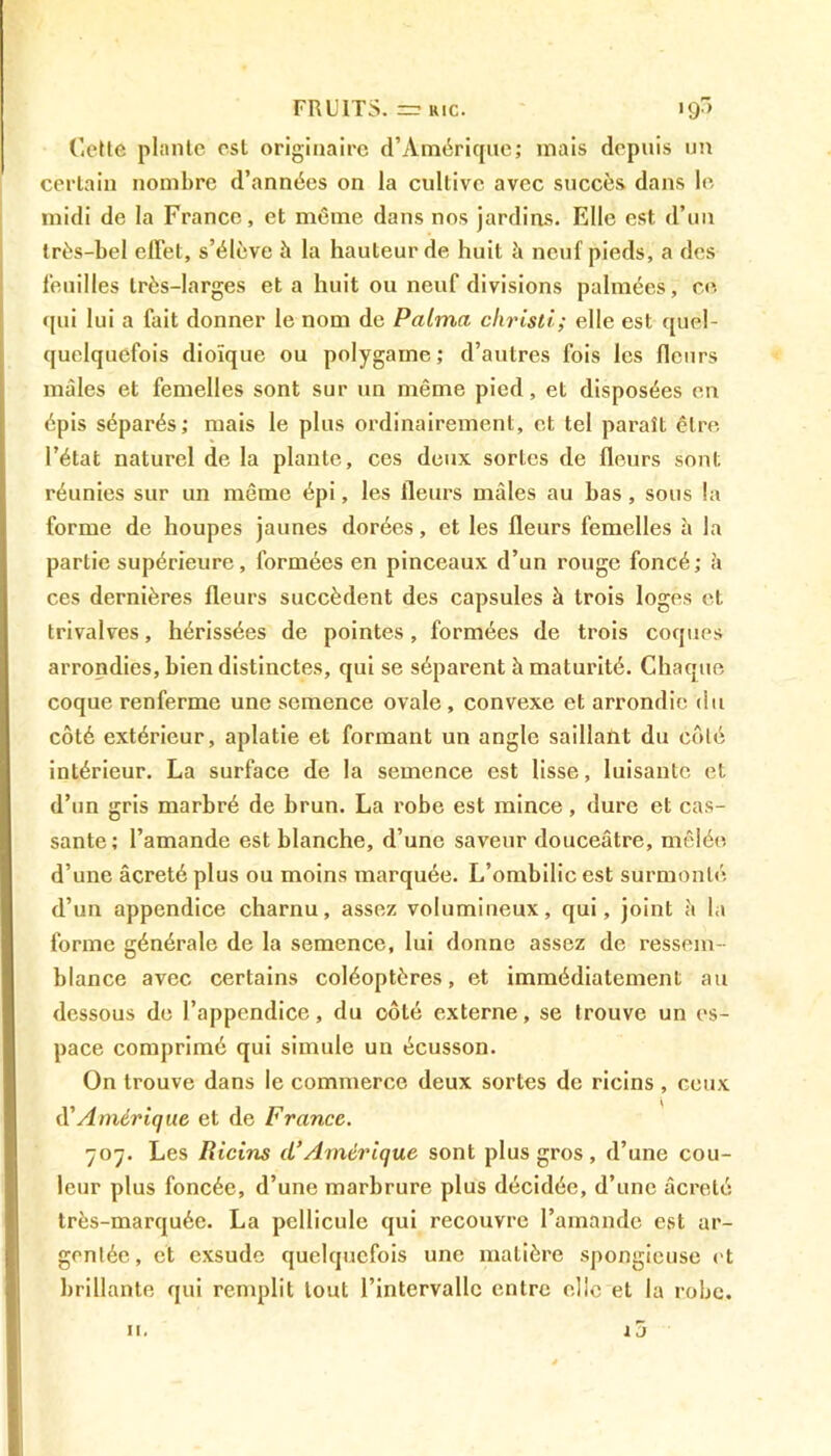 Cette plante est originaire d’Amérique; mais depuis un certain nombre d’années on la cultive avec succès dans le midi de la France, et même dans nos jardins. Elle est d’un très-bel effet, s’élève à la hauteur de huit à neuf pieds, a des feuilles très-larges et a huit ou neuf divisions palmées, ce qui lui a fait donner le nom de Palma christi; elle est quel- quelquefois dioïque ou polygame; d’autres fois les fleurs mâles et femelles sont sur un même pied, et disposées en épis séparés; mais le plus ordinairement, et tel paraît être l’état naturel de la plante, ces deux sortes de fleurs sont réunies sur un même épi, les fleurs mâles au bas, sous la forme de houpes jaunes dorées, et les fleurs femelles â la partie supérieure, formées en pinceaux d’un rouge foncé; à ces dernières fleurs succèdent des capsules à trois loges et trivalves, hérissées de pointes, formées de trois coques arrondies, bien distinctes, qui se séparent h maturité. Chaque coque renferme une semence ovale , convexe et arrondie du côté extérieur, aplatie et formant un angle saillant du côté intérieur. La surface de la semence est lisse, luisante et d’un gris marbré de brun. La robe est mince, dure et cas- sante; l’amande est blanche, d’une saveur douceâtre, mêlée d’une âcreté plus ou moins marquée. L’ombilic est surmonté d’un appendice charnu, assez volumineux, qui, joint à la forme générale de la semence, lui donne assez de ressem- blance avec certains coléoptères, et immédiatement au dessous de l’appendice, du côté externe, se trouve un es- pace comprimé qui simule un écusson. On trouve dans le commerce deux sortes de ricins , ceux d'Amérique et de France. 707. Les Ricins d’Amérique sont plus gros, d’une cou- leur plus foncée, d’une marbrure plus décidée, d’une âcreté très-marquée. La pellicule qui recouvre l’amande est ar- gentée, et exsude quelquefois une matière spongieuse et brillante qui remplit tout l’intervalle entre elle et la robe. j j n.