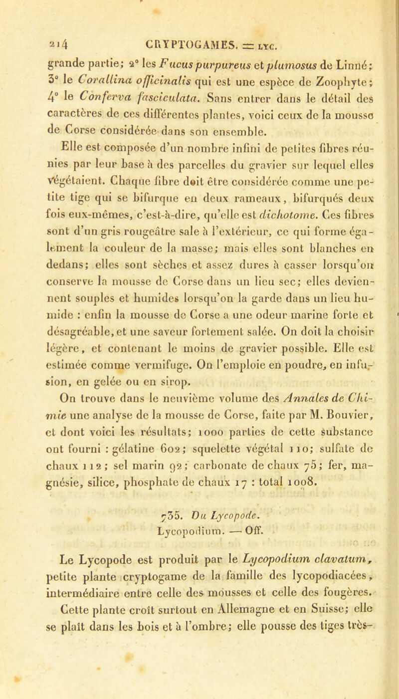 grande partie; 2° les Fucuspurpureus et plumosus de Linné; 3° le Corallina oflicinatis qui est une espèce de Zoophyte; 4° le Conferva fasciculata. Sans entrer dans le détail des caractères de ces différentes plantes, voici ceux de la mousse de Corse considérée dans son ensemble. Elle est composée d’un nombre infini de petites fibres réu- nies par leur base à des parcelles du gravier sur lequel elles Végétaient. Chaque fibre doit être considérée comme une pe- tite tige qui se bifurque en deux rameaux, bifurqués deux fois eux-mêmes, c’est-à-dire, qu’elle est dicliotome. Ces fibres sont d’un gris rougeâtre sale à l’extérieur, ce qui forme éga- lement la couleur de la masse; mais elles sont blanches en dedans; elles sont sèches et assez dures à casser lorsqu’on conserve la mousse de Corse dans un lieu sec; elles devien- nent souples et humides lorsqu’on la garde dans un lieu hu- mide ; enfin la mousse de Corse a une odeur marine forte et désagréable, et une saveur fortement salée. On doit la choisir légère, et contenant le moins de gravier possible. Elle est estimée comme vermifuge. On l’emploie en poudre, en infu- sion, en gelée ou en sirop. On trouve dans le neuvième volume des Annales de Chi- mie une analyse de la mousse de Corse, faite par M. Bouvier, et dont voici les résultats; 1000 parties de cette substance out fourni : gélatine 602; squelette végétal 110; sulfate de chaux 112; sel marin 92; carbonate de chaux ^5; fer, ma- gnésie, silice, phosphate de chaux 17 : total 1008. 735. Du Lycopodc. Lycopodium. —Off. Le Lycopode est produit par le Lycopodium clavalum, petite plante cryptogame de la famille des lycopodiacées, intermédiaire entre celle des mousses et celle des fougères. Cette plante croît surtout en Allemagne et en Suisse; elle se plaît dans les bois et à l’ombre; elle pousse des liges très-