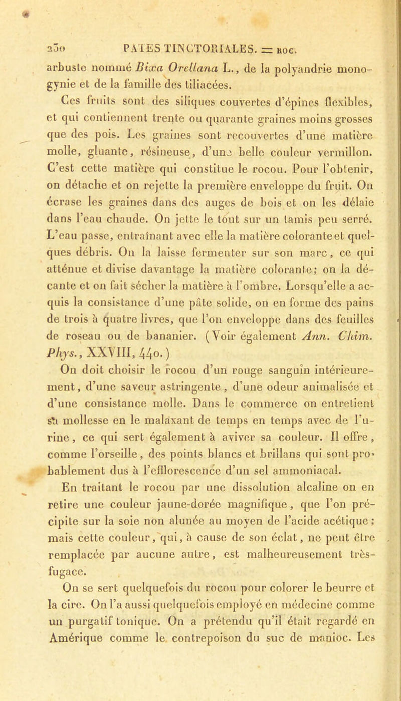 arbuste nommé Bixa Orellana L., de la polyandrie mono- gynie et de la famille des tiliacées. Ces fruits sont des siliques couvertes d’épines flexibles, et qui contiennent treqte ou quarante graines moins grosses que des pois. Les graines sont recouvertes d’une matière molle, gluante, résineuse, d’une belle couleur vermillon. C’est cette matière qui constitue le rocou. Pour l’obtenir, on détache et on rejette la première enveloppe du fruit. On écrase les graines dans des auges de bois et on les délaie dans l’eau chaude. On jette le tout sur un tamis peu serré. L’eau passe, entraînant avec elle la matière coloranteet quel- ques débris. On la laisse fermenter sur son marc, ce qui atténue et divise davantage la matière colorante; on la dé- cante et on fait sécher la matière à l’ombre. Lorsqu’elle a ac- quis la consistance d’une pâte solide, on en forme des pains de trois b quatre livres, que l’on enveloppe dans des feuilles de roseau ou de bananier. (Voir également Ann. Chim. Phys., XXYIII, 44°. ) On doit choisir le rocou d’un rouge sanguin intérieure- ment, d’une saveur astringente, d’une odeur animalisée et d’une consistance molle. Dans le commerce on entretient s'i mollesse en le malaxant de temps en temps avec de l’u- rine , ce qui sert également à aviver sa couleur. Il offre, comme l’orseille, des points blancs et brillons qui sont pro> bablemcnt dus à l’elllorescence d’un sel ammoniacal. En traitant le rocou par une dissolution alcaline on en retire une couleur jaune-dorée magnifique, que l’on pré- cipite sur la soie non alunée au moyen de l’acide acétique ; mais cette couleur, qui, b cause de son éclat, ne peut être remplacée par aucune autre, est malheureusement très- fugace. On se sert quelquefois du rocou pour colorer le beurre et la cire. On l’a aussi quelquefois employé en médecine comme un purgatif tonique. On a prétendu qu’il était regardé en Amérique comme le contrepoison du suc de manioc. Les