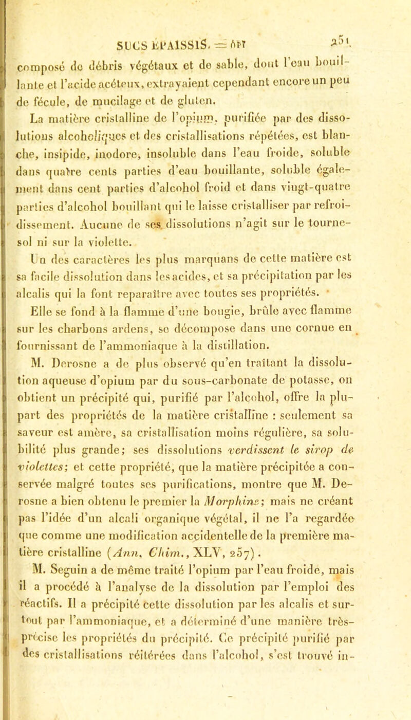 SUCS Él'AlSSÏS. = AM composé do débris végétaux et do sable, dont 1 eau bo.uil- i> lanle et l’acide acétoux, extrayaient cependant encore un peu |i de fécule, de mucilage et de gluten. La matière cristalline de l'opium, purifiée par des disso- lutions alcohoüques et des cristallisations répétées, est blan- che, insipide, inodore, insoluble dans l’eau froide, soluble dans quatre cents parties d’eau bouillante, soluble égale- ment dans cent parties d’alcohol froid et dans vingt-quatre | parties d’alcohol bouillant qui le laisse cristalliser par refroi- . dissement. Aucune de ses dissolutions n’agit sur le tourne- sol ni sur la violette. Un des caractères les plus marquans de celle matière est sa facile dissolution dans !esacides,ct sa précipitation par les alcalis qui la font reparaître avec toutes ses propriétés. Elle se fond à la flamme d’une bougie, brûle avec flamme sur les charbons ardens, se décompose dans une cornue en fournissant de l’ammoniaque à la distillation. M. Dnrosne a de plus observé qu’en traitant la dissolu- tion aqueuse d’opium par du sous-carbonate de potasse, on obtient un précipité qui, purifié par l’alcohol, offre la plu- part des propriétés de la matière cristalline : seulement sa saveur est amère, sa cristallisation moins régulière, sa solu- bilité plus grande; ses dissolutions verdissent le sirop de violettes; et cette propriété, que la matière précipitée a con- servée malgré toutes scs purifications, montre que M. De- rosnc a bien obtenu le premier la Morphine; mais ne créant | pas l’idée d’un alcali organique végétal, il ne l’a regardée que comme une modification accidentelle de la première ma- tière cristalline ( Ann. Cliim., XLV, 2 5y) . M. Seguin a de meme traité l’opium par l’eau froide, mais il a procédé à l’analyse de la dissolution par l’emploi des réactifs. Il a précipité cette dissolution par les alcalis et sur- tout nar l’ammoniaoue, et a déterminé d’une manière très- précisé les propriétés du précipité. Go précipité purifié par des cristallisations réitérées dans l’alcohol, s’est trouvé in-