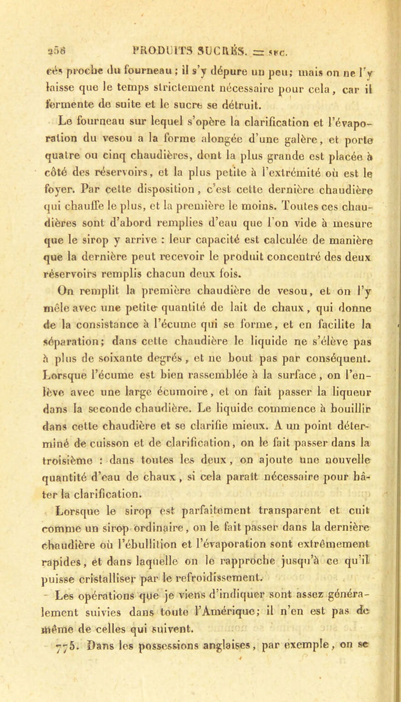 eés proche du fourneau ; ii s’y dépure un peu; mais on ne l’y laisse que le temps strictement nécessaire pour cela, car il fermente do suite et le sucre se détruit. Le fourneau sur lequel s’opère la clarification et l’évapo- ration du vesou a la forme alongée d’une galère, et porte quatre ou cinq chaudières, dont la plus grande est placée à côté des réservoirs, et la plus petite à l’extrémité où est le foyer. Par celte disposition, c’est cette dernière chaudière qui chauffe le plus, et la première le moins. Toutes ces chau- dières sont d’abord remplies d’eau que l’on vide à mesure que le sirop y arrive : leur capacité est calculée de manière que la dernière peut recevoir le produit concentré des deux réservoirs remplis chacun deux fois. On remplit la première chaudière de vesou, et on l’y mêle avec une petite quantité de lait de chaux , qui donne de la consistance à l’écume qui se forme, et en facilite la séparation; dans cette chaudière le liquide ne s’élève pas h plus de soixante degrés, et ne bout pas par conséquent. Lorsque l’écume est bien rassemblée à la surface, on l’en- lève avec une large écumoire, et on fait passer la liqueur dans la seconde chaudière. Le liquide commence à bouillir dans cette chaudière et se clarifie mieux. A un point déter- miné de cuisson et de clarification, on le fait passer dans la troisième : dans toutes les deux, on ajoute une nouvelle quantité d’eau de chaux , si cela paraît nécessaire pour hâ- ter la clarification. Lorsque le sirop est parfaitement transparent et cuit comme un sirop ordinaire, on le fait passer dans la dernière chaudière où l’ébullition et l’évaporation sont extrêmement rapides, et dans laquelle on le rapproche jusqu’à ce qu’il puisse cristalliser par le refroidissement. Les opérations que je viens d’indiquer sont assez généra- lement suivies dans toute l’Amérique; il n’en est pas de même de celles qui suivent. 775. Dans les possessions anglaises, par exemple, on se