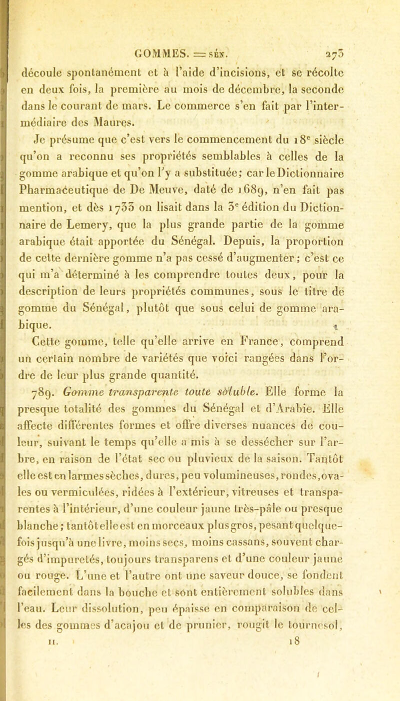 GOMMES. =sén. 275 découle spontanément et îi l’aide d’incisions, et se récolte en deux fois, la première au mois de décembre, la seconde dans le courant de mars. Le commerce s’en fait par l’inter- médiaire des Maures. Je présume que c’est vers le commencement du 18e siècle qu’on a reconnu ses propriétés semblables à celles de la gomme arabique et qu’on l'y a substituée; car le Dictionnaire Pharmaéeutique de De Meuve, daté de 1689, n’en fait pas mention, et dès îyûS on lisait dans la 5e édition du Diction- naire de Lemery, que la plus grande partie de la gomme arabique était apportée du Sénégal. Depuis, la proportion de celte dernière gomme n’a pas cessé d’augmenter ; c’est ce qui m’a déterminé à les comprendre toutes deux, pour la description de leurs propriétés communes, sous le litre de gomme du Sénégal, plutôt que sous celui de gomme ara- bique. t Cette gomme, telle qu’elle arrive en France, comprend un certain nombre de variétés que voici rangées dans l’or- dre de leur plus grande quantité. 789. Gomme transparente toute sôluble. Elle forme la presque totalité des gommes du Sénégal et d’Arabie. Elle affecte différentes formes et offre diverses nuances de cou- leur, suivant le temps qu’elle a mis à se dessécher sur l’ar- bre, en raison de l’état sec ou pluvieux de la saison. Tantôt elle est en larmes sèches, dures, peu volumineuses, rondes,ova- les ou vermiculées, ridées à l’extérieur, vitreuses et transpa- rentes à l’intérieur, d’une couleur jaune très-pâle ou presque blanche; tantôt elle est en morceaux plus gros, pesant quelque- fois jusqu’à une livre, moins secs, moins cassans, souvent char- gés d’impuretés, toujours transparens et d’une couleur jaune ou rouge. L’une et l’autre ont une saveur douce, se fondent facilement dans la bouche et sont entièrement solubles dans l’eau. Leur dissolution, peu épaisse en comparaison de cel- les des gommes d’acajou cl de prunier, rougit le tournesol, u. 1 iS 1