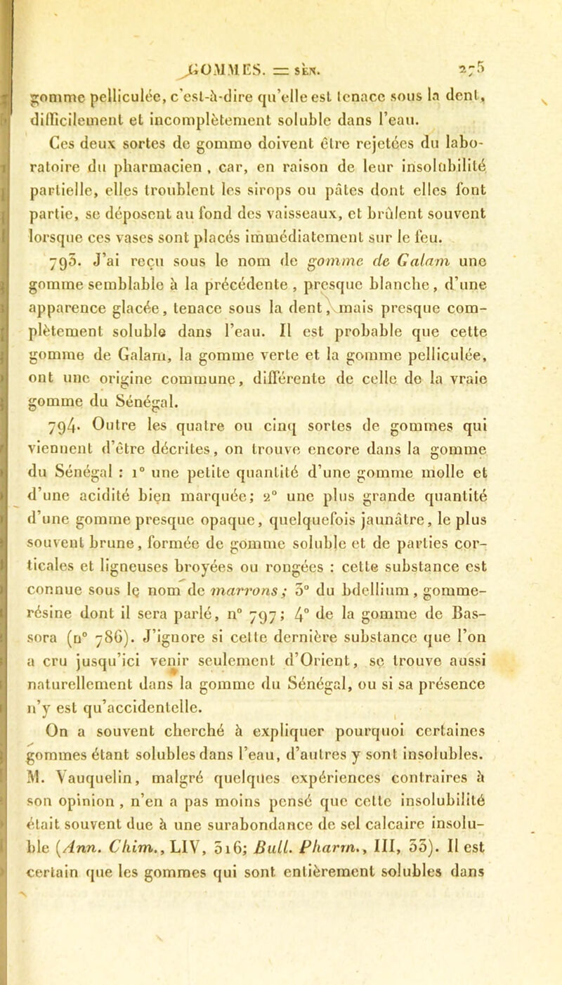 gomme pelliculéc, c'est-à-dire qu’elleest Icnacc sous la dent, difficilement et incomplètement soluble dans l’eau. Ces deux sortes de gommo doivent être rejetées du labo- ratoire du pharmacien , car, en raison de leur insolubilité partielle, elles troublent les sirops ou pâtes dont elles font partie, se déposent au fond des vaisseaux, et brûlent souvent lorsejue ces vases sont placés immédiatement sur le feu. 795. J’ai reçu sous le nom de gomme de Galant une gomme semblable à la précédente , presque blanche, d’une apparence glacée, tenace sous la dent, mais presque com- plètement soluble dans l’eau. Il est probable que cette gomme de Galam, la gomme verte et la gomme pelliculée, ont une origine commune, différente de celle de la vraie gomme du Sénégal. 794. Outre les quatre ou cinq sortes de gommes qui viennent d’être décrites, on trouve encore dans la gomme du Sénégal : i° une petite quantité d’une gomme molle et d’une acidité bien marquée; 2° une plus grande quantité d’une gomme presque opaque, quelquefois jaunâtre, le plus souvent brune, formée de gomme soluble et de parties cor- ticales et ligneuses broyées ou rongées : cette substance est connue sous lç nom de marrons; 3° du bdellium, gomme- résine dont il sera parlé, n° 797; 4° de la gomme de Bas- sora (n° 786). J’ignore si celte dernière substance que l’on a cru jusqu’ici venir seulement d’Orienl, se trouve aussi naturellement dans la gomme du Sénégal, ou si sa présence n’y est qu’accidentelle. On a souvent cherché à expliquer pourquoi certaines gommes étant solubles dans l’eau, d’autres y sont insolubles. M. Vauquelin, malgré quelques expériences contraires à son opinion , n’en a pas moins pensé que cette insolubilité était souvent due à une surabondance de sel calcaire insolu- ble [Ann. Cliim., LIV, 516; Bull. Pliarrn., III, 55). Il est certain que les gommes qui sont entièrement solubles dans
