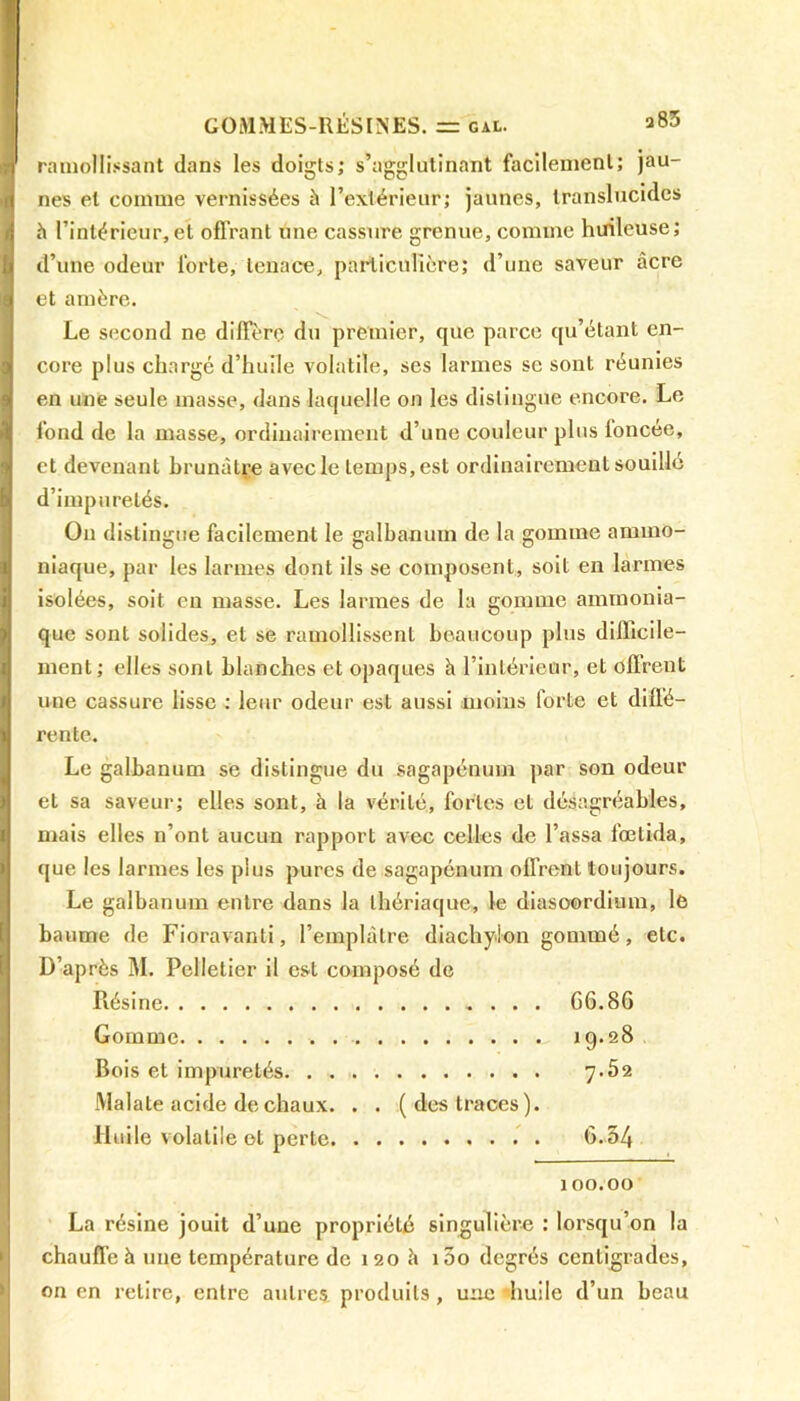 ramollissant dans les doigts; s’agglutinant facilement; jau- nes et comme vernissées à l’extérieur; jaunes, translucides h l’intérieur,et offrant une cassure grenue, comme huileuse; d’une odeur forte, tenace, particulière; d’une saveur âcre et amère. Le second ne diffère du premier, que parce qu étant en- core plus chargé d’huile volatile, ses larmes se sont réunies en une seule masse, dans laquelle on les distingue encore. Le fond de la masse, ordinairement d’une couleur plus foncée, et devenant brunâtre avec le temps, est ordinairement souillé d’impuretés. On distingue facilement le galbanum de la gomme ammo- niaque, par les larmes dont ils se composent, soit en larmes isolées, soit en masse. Les larmes de la gomme ammonia- que sont solides, et se ramollissent beaucoup plus difficile- ment; elles sont blanches et opaques h l’intérieur, et offrent une cassure lisse : leur odeur est aussi moins forte et diffé- rente. Le galbanum se distingue du sagapénmn par son odeur et sa saveur; elles sont, à la vérité, fortes et désagréables, mais elles n’ont aucun rapport avec celles de Tassa fœtida, que les larmes les plus pures de sagapénum offrent toujours. Le galbanum entre dans la thériaque, le diasoordium, le baume de Fioravanti, l’emplâtre diachylon gommé, etc. D’après M. Pelletier il est composé de Résine G6.86 Gomme , 19.28 Bois et impuretés 7.52 Malate acide de chaux. . . (des traces). Huile volatile et perte 6.54 100.00 La résine jouit d’une propriété singulière : lorsqu’on la chauffe à une température de 120 h i5o degrés centigrades, on en retire, entre autres produits, une ‘huile d’un beau