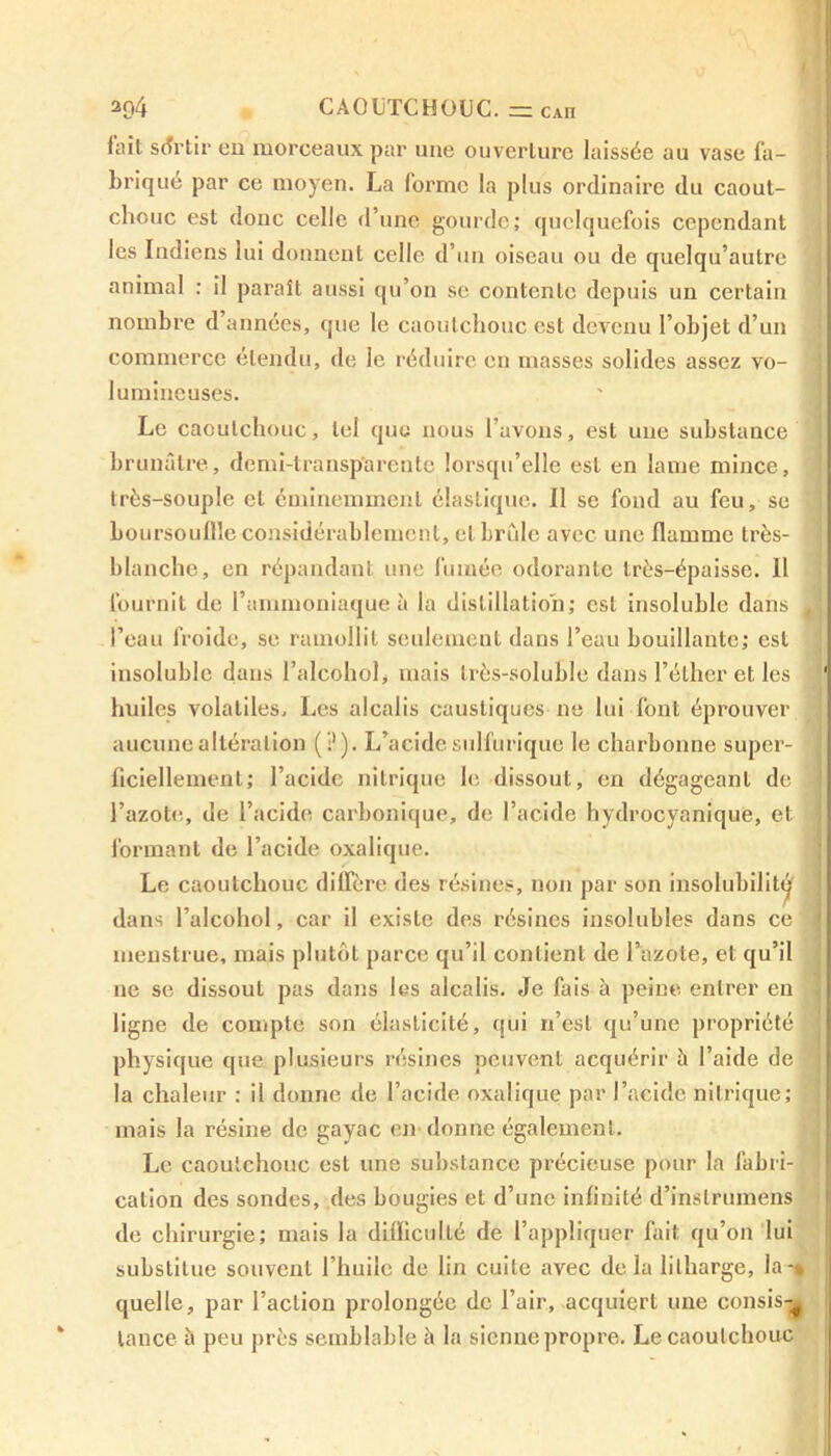 2Q4 CAOUTCHOUC. = CAH fait sortir en morceaux par une ouverture laissée au vase fa- briqué par ce moyen. La forme la plus ordinaire du caout- chouc est donc celle d’une gourde; quelquefois cependant les Indiens lui donnent celle d’un oiseau ou de quelqu’aulre animal ; il paraît aussi qu’on se contente depuis un certain nombre d années, que le caoutchouc est devenu l’objet d’un commerce étendu, de le réduire en masses solides assez vo- lumineuses. Le caoutchouc, tel que nous l’avons, est une substance brunâtre, demi-transparente lorsqu’elle est en lame mince, très-souple cl éminemment élastique. Il se fond au feu, se boursouflle considérablement, et brûle avec une flamme très- blanche, en répandant une fumée odorante très-épaisse. 11 fournit de l’ammoniaque à la distillation; est insoluble dans - l’eau froide, se ramollit seulement dans l’eau bouillante; est insoluble dans l’alcohol, mais très-soluble dans l’éther et les huiles volatiles. Les alcalis caustiques ne lui font éprouver aucune altération (?). L’acide sulfurique le charbonne super- ficiellement; l’acidc nitrique le dissout, en dégageant de - l’azote, de l’acide carbonique, de l’acide hydrocyanique, et formant de l’acide oxalique. Le caoutchouc diffère des résines, non par son insolubilité dans l’alcohol, car il existe des résines insolubles dans ce menstrue, mais plutôt parce qu’il contient de l’azote, et qu’il ne se dissout pas dans les alcalis. Je fais à peine entrer en ligne de compte son élasticité, qui n’est qu’une propriété physique que plusieurs résines peuvent acquérir à l’aide de la chaleur : il donne de l’acide oxalique par l’acide nitrique; mais la résine de gayac en donne également. Le caoutchouc est une substance précieuse pour la fabri- cation des sondes, des bougies et d’une infinité d’inslrumens de chirurgie; mais la difficulté de l’appliquer fait qu’on lui substitue souvent l’huile de lin cuite avec de la lilharge, la -* quelle, par l’action prolongée de l’air, acquiert une cousis-^ lance à peu près semblable h la sienne propre. Le caoutchouc