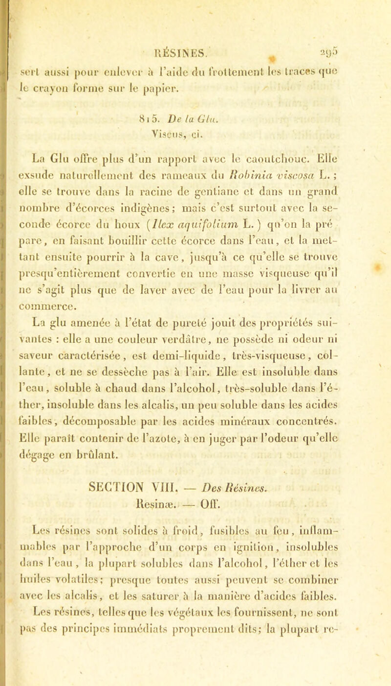 RÉSINES. # ay5 sert aussi pour enlever à l’aide du frottement les traces que le crayon forme sur le papier. 81 5. De la Glu. Visons, ci. La Glu offre plus d’un rapport avec le caoutchouc. Elle exsude naturellement des rameaux du Robinia viscosa L. ; elle se trouve dans la racine de gentiane et dans un grand nombre d’écorces indigènes; mais c’est surtout avec la se- conde écorce du houx (//ex aquifolium L. ) qu’on la pré pare, en faisant bouillir cette écorce dans l’eau, et la met- tant ensuite pourrir à la cave, jusqu’à ce qu’elle se trouve presqu'entièrement convertie en une masse visqueuse qu’il ne s’agit plus que de laver avec de l’eau pour la livrer au commerce. La glu amenée à l’état de pureté jouit des propriétés sui- vantes : elle a une couleur verdâtre, ne possède ni odeur ni saveur caractérisée, est demi-liquide, très-visqueuse, col- lante, et ne se dessèche pas à l’air. Elle est insoluble dans l’eau, soluble à chaud dans l’alcohol, très-soluble dans l’é- ther, insoluble dans les alcalis, un peu soluble dans les acides faibles, décomposable par les acides minéraux concentrés. Elle paraît contenir de l’azote, à en juger par l’odeur qu’elle dégage en brûlant. SEC I ION VIII. — Des Résines. Resinæ. — Off. Les résines sont solides à froid, fusibles au feu, inflam- mables par l’approche d’un corps en ignilion, insolubles dans l’eau, la plupart solubles dans l’alcohol, l’éther et les huiles volatiles; presque toutes aussi peuvent se combiner avec les alcalis, et les saturer à la manière d’acides faibles. Les résines, telles que les végétaux les fournissent, ne sont pus des principes immédiats proprement dits; la plupart rc-