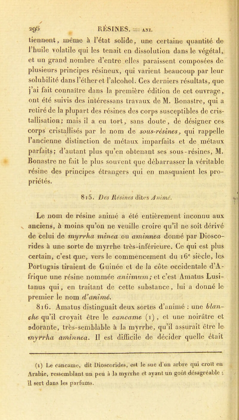 tiennent, même à l’état solide, une certaine quantité de l’huile volatile qui les tenait en dissolution dans le végétal, et un grand nombre d’entre elles paraissent composées de plusieurs principes résineux, qui varient beaucoup par leur solubilité dans l’éther et l’alcohol. Ces derniers résultats, que j’ai fait connaître dans la première édition de cet ouvrage, ont été suivis des intéressons travaux de M. Bonastre, qui a retiré de la plupart des résines des corps susceptibles de cris- tallisation; mais il a eu tort, sans doute, de désigner ces corps cristallisés par le nom de sous-résines, qui rappelle l’ancienne distinction de métaux imparfaits et de métaux parfaits; d’autant plus qu’en obtenant ses sous-résines, M. Bonastre ne fait le plus souvent que débarrasser la véritable résine des principes étrangers qui en masquaient les pro- priétés. 815. Des Résines dites Animé. Le nom de résine animé a été entièrement inconnu aux anciens, à moins qu’on ne veuille croire qu’il ne soit dérivé de celui de myrrha minea ou aminnca donné par Diosco- rides à une sorte de myrrhe très-inférieure. Ce qui est plus certain, c’est q;ue, vers le commencement du 16e siècle, les Portugais tiraient de Guinée et de la côte occidentale d’A- frique une résine nommée aniimum; et c’est Amatus Lusi- tanus qui, en traitant de cette substance, lui a donné le premier le nom d’animé. 816. Amatus distinguait deux sortes d’animé ; une blan- vlie qu’il croyait être le cancame (1) , et une noirâtre et odorante, très-semblable à la myrrhe, qu’il assurait être le myrrha aminnea. Il est difficile de décider quelle était (1) Le cancame, dit Dioscorides, est te suc d’un arbre qui croît en Arabie, ressemblant un peu à la myrrhe et ayant un goût désagréable U sert dans les parfums.