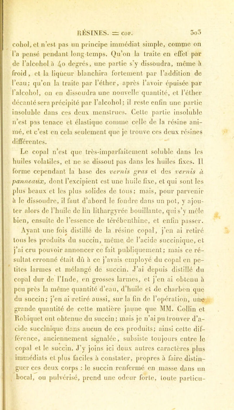 cohol,et n’est pas un principe immédiat simple, comme on l’a pensé pendant long temps. Qu’on la traite en effet par de l’alcohol à 4° degrés, une partie s’y dissoudra, même à froid, et la liqueur blanchira fortement par l’addition de l’eau; qu’on la traite par l’éther, après l’avoir épuisée par I’alcohol, en en dissoudra une nouvelle quantité, et l’éther décanté sera précipité par l’alcohol; il reste enfin une partie insoluble dans ces deux menstrues. Cette partie insoluble n’est pas tenace et élastique comme celle de la résine ani- mé, et c’est en cela seulement que je trouve ces deux résines différentes. Le copal n’est que très-imparlaitement soluble dans les huiles volatiles, et ne se dissout pas dans les huiles fixes. Il forme cependant la base des vernis gras et des vernis à panneaux, dont l’excipient est une huile fixe, et qui sont les plus beaux et les plus solides de tous; mais, pour parvenir h le dissoudre, il faut d’abord le foudre dans un pot, y ajou- ter alors de l’huile de lin lithargyrée bouillante, qui s’y mêle bien, ensuite de l’essence de térébenthine, et enfin passer. Ayant une fois distillé de la résine copal, j’en ai retiré tous les produits du succin, même de l’acide succiniquc, et j’ai cru pouvoir annoncer ce fait publiquement; mais ce ré- sultat erronné était dû h ce j’avais employé du copal en pe- tites larmes et mélangé de succin. J’ai depuis distillé du copal dur de l’Inde, en grosses larmes, et j’en ai obtenu à peu près la même quantité d’eau, d’huile cl de charbon que du succin; j’en ai\retiré aussi, sur la fin de l’opération, une grande quantité de celte matière jaune que MM. Collin et Robiquet ont obtenue du succin; mais je n’ai pu trouver d’a- cide succiniquc dans aucun de ces produits; ainsi celte dif- férence, anciennement signalée, subsiste toujours entre le copal et le succin. J’y joins ici deux autres caractères plus immédiats et plus faciles à constater, propres à faire distin- guer ces deux corps : le succin renfermé en masse dans un bocal, ou pulvérisé, prend une odeur forte, toute parlicu-