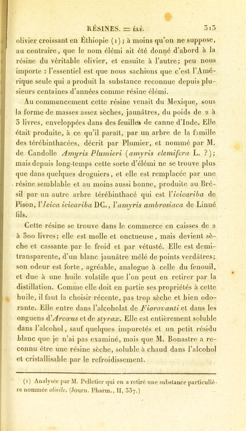 olivier croissant en Éthiopie (1) ; à moins qu’on ne suppose, au contraire, que le nom élémi ait été donné d’abord à la résine du véritable olivier, et ensuite à l’autre; peu nous importe : l’essentiel est que nous sachions que c’est l’Amé- rique seule qui a produit la substance reconnue depuis plu- sieurs centaines d’années comme résine élémi. Au commencement cette résine venait du Mexique, sous la forme de masses assez sèches, jaunâtres, du poids de 2 à 3 livres, enveloppées dans des feuilles de canne d’Inde. Elle était produite, à ce qu’il paraît, par un arbre de la famille des térébinthacées, décrit par Plumier, et nommé par M. de Candolle Amyris Plumieri (arnyris elemifera L. ?); mais depuis long-temps cette sorte d’élémi ne se trouve plus que dans quelques droguiers, et elle est remplacée par une résine semblable et au moins aussi bonne, produite au Bré- sil par un autre arbre térébinthacé qui est Yicicariba de Pison, Ylcica icicariba DC., Y amyris ambrosiaca de Linné fils. Cette résine se trouve dans le commerce en caisses de 2 à 5oo livres; elle est molle et onctueuse, mais devient sè- che et cassante par le froid et par vétusté. Elle est demi- transparente, d’un blanc jaunâtre mêlé de points verdâtres; son odeur est forte, agréable, analogue h celle du fenouil, et due â une huile volatile que l’on peut en retirer par la distillation. Comme elle doit en partie ses propriétés à celle huile, il faut la choisir récente, pas trop sèche et bien odo- rante. Elle entre dans l’alcoholat de Fioravanti et dans les onguens d'Arcœus et de styrax. Elle est entièrement soluble dans l’alcohol, sauf quelques impuretés et un petit résidu blanc que je n’ai pas examiné, mais que M. Bonastre a re- connu être une résine sèche, soluble à chaud dans l’alcohol et cristallisable par le refroidissement. (1) Analysée par M. Pelletier qui en a retiré une substance particuliè- re nommée olivite. (Journ. Pharm., II, 507.)