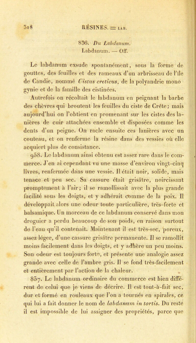 836. Du Labdanum. Labdanum. — Off. Le labdanum exsude spontanément, sous la forme de gouttes, des feuilles et des rameaux d’un arbrisseau de l’île de Candie, nommé Cistus creticus, de la polyandrie mono gynie et de la famille des cistinées. Autrefois on récoltait le labdanum en peignant la barbe des chèvres qui broutent les feuilles du ciste de Crête; mais aujourd’hui on l’obtient en promenant sur les cistes des la- nières de cuir attachées ensemble et disposées comme les dents d’un peigne. On racle ensuite ces lanières avec un couteau, et on renferme la résine dans des vessies où elle acquiert plus de consistance. g58. Le labdanum ainsi obtenu est assez rare dans le com- merce. J’en ai cependant vu une masse d’environ vingt-cinq livres, renfermée dans une vessie. Il était noir, solide, mais tenace et peu sec. Sa cassure était grisâtre, noircissant promptement à l’air; il se ramollissait avec la plus grande facilité sous les doigts, et y adhérait comme de la poix. Il développait alors une odeur toute particulière, très-forte et balsamique. Un morceau de ce labdanum conservé dans mon droguier a perdu beaucoup de son poids, en raison surtout do l’eau qu’il contenait. Maintenant il est très-sec, poreux, assez léger, d’une cassure grisâtre permanente. Il se ramollit moins facilement dans les doigts, et y adhère un peu moins. Son odeur est toujours forte, et présente une analogie assez grande avec celle de l’ambre gris. Il se fond très-facilement et entièrement par l’action de la chaleur. 837. Le labdanum ordinaire du commerce est bien diffé- rent de celui que je viens de décrire. Il est tout-à-fait sec, dur et formé en rouleaux que l’on a tournés en spirales, ce qui lui a fait donner le nom de labdanum in tords. Du reste il est impossible de lui assigner des propriétés, parce que