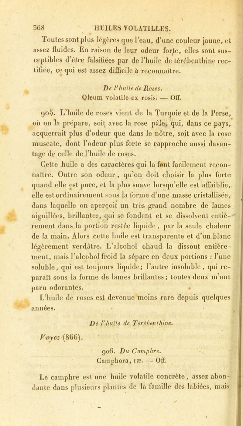 Toutes sont plus légères que l’eau, d’une couleur jaune, et assez fluides. En raison de leur odeur forje, elles sont sus- ceptibles d’être falsifiées par de l’huile de térébenthine rec- tifiée, ce qui est assez difficile à reconnaître. De l’huile de Roses. Oleum volatile-fix rosis. — Off. go§. L’huile de roses vient de la Turquie et de la Perse, où on la prépare, soit avec la rose pâle, qui, dans ce pays, acquerrait plus d’odeur que dans le nôtre, soit avec la rose muscate, dont l’odeur plus forte se rapproche aussi davan- tage de celle de l’huile de roses. Celle huile a des caractères qui la font facilement recon- naître. Outre son odeur, qu’on doit choisir la plus forte quand elle est pure, et la plus suave lorsqu’elle est affaiblie, elle est ordinairement sous la forme d’une masse cristallisée, dans laquelle on aperçoit un très-grand nombre de lames aiguillées, brillantes, qui se fondent et se dissolvent entiè- rement dans la portion restée liquide, par la seule chaleur de la main. Alors cette huile est transparente et d’un blanc légèrement verdâtre. L’alcohol chaud la dissout entière- ment, mais l’alcohol froid la sépare en deux portions : l’une soluble, qui est toujours liquide; l’autre insoluble, qui re- paraît sous la forme de lames brillantes ; toutes deux m’ont paru odorantes. • L’huile de roses est devenue moins rare depuis quelques années. De l’Imite de Térébenthine. Voyez (86G). 906. Du Camphre. Camphora, ræ. — Off. Le camphre est une huile volatile concrète, assez abon- dante dans plusieurs piailles de la famille des labiées, mais /