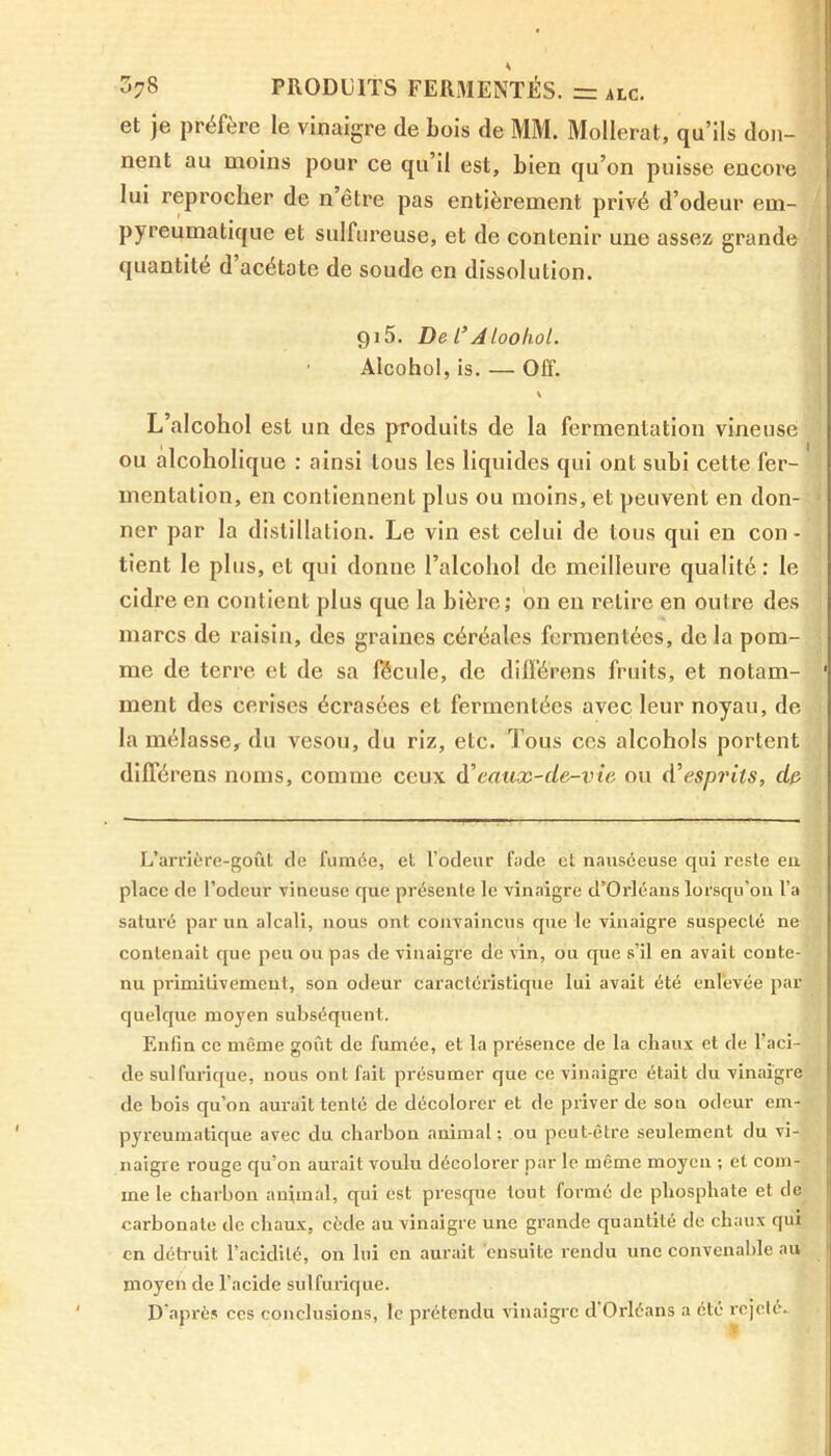 et je préfère le vinaigre de bois de MM. Mollerat, qu’ils don- nent au moins pour ce qu’il est, bien qu’on puisse encore lui reprocher de n’être pas entièrement privé d’odeur em- pyreumatique et sulfureuse, et de contenir une assez grande quantité d’acétate de soude en dissolution. gi5. De /’Aloohol. Alcohol, is. — Off. L’alcohol est un des produits de la fermentation vineuse ou alcoholique : ainsi tous les liquides qui ont subi cette fer- mentation, en contiennent plus ou moins, et peuvent en don- ner par la distillation. Le vin est celui de tous qui en con- tient le plus, et qui donne l’alcohol de meilleure qualité: le cidre en contient plus que la bière; on en retire en outre des marcs de raisin, des graines céréales fermentées, de la pom- me de terre et de sa fécule, de différons fruits, et notam- ment des cerises écrasées et fermentées avec leur noyau, de la mélasse, du vesou, du riz, etc. Tous ces alcohols portent différens noms, comme ceux eaux-de-vie ou d’esprits, du L’arrière-goût de fumée, et l’odeur fade et nauséeuse qui reste en place de l’odeur vineuse que présente le vinaigre d’Orléans lorsqu'on l’a saturé par un alcali, nous ont convaincus que le vinaigre suspecté ne contenait que peu ou pas de vinaigre de vin, ou que s’il en avait conte- nu primitivement, son odeur caractéristique lui avait été enlevée par quelque moyen subséquent. Enfin ce même goût de fumée, et la présence de la chaux et de l’aci- de sulfurique, nous ont fait présumer que ce vinaigre était du vinaigre de bois qu’on aurait tenté de décolorer et de priver de son odeur em- pyreumatique avec du charbon animal ; ou peut-être seulement du vi- naigre rouge qu’on aurait voulu décolorer par le même moyeu ; et com- me le charbon animal, qui est presque tout formé de phosphate et de carbonate de chaux, cède au vinaigre une grande quantité de chaux qui en détruit l’acidité, on lui en aurait ensuite rendu une convenable au moyen de l’acide sulfurique. D'après ces conclusions, le prétendu vinaigre d Orléans a été rejeté..