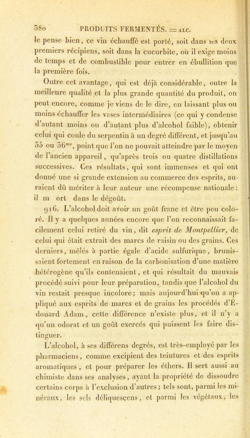 le pense bien, ce vin échauffé est porté, soit dans les deux premiers récipiens, soit dans la cucurbitc, où il exige moins de temps et de combustible pour entrer en ébullition que la première fois. Outre cet avantage, qui est déjà considérable, outre la meilleure qualité et la plus grande quantité du produit, on peut encore, comme je viens de le dire, en laissant plus ou moins échauffer les vases intermédiaires (ce qui y condense d’autant moins ou d’autant plus d’alcohol faible), obtenir celui qui coule du serpentin à un degré différent, et jusqu’au 55 ou 56mc, point que l’on ne pouvait atteindre par le moyen de r ancien appareil, qu’après trois ou quatre distillations successives. Ces résultats, qui sont immenses et qui ont donné une si grande extension au commerce des esprits, au- raient dû mériter à leur auteur une récompense nationale: il m ort dans le dégoût. 916. L’alcohol doit avoir un goût franc et être peu colo- ré. 11 y a quelques années encore que l’on reconnaissait fa- cilement celui retiré du vin, dit esprit de Montpellier, de celui qui était extrait des marcs de raisin ou des grains. Ces derniers, mêlés à partie égale d’acide sulfurique, brunis- saient fortement en raison de la carbonisation d’une matière hétérogène qu’ils contenaient, et qui résultait du mauvais procédé suivi pour leur préparation, tandis que l’alcohol du vin restait presque incolore; mais aujourd’hui qu’on a ap- pliqué aux esprits de marcs et de grains les procédés d’Ë- douard Adam, celle différence n’existe plus, et il n’y a qu’un odorat et un goût exercés qui puissent les faire dis- tinguer. L’alcohol, à ses différens degrés, est très-employé par les pharmaciens, comme excipient des teintures et des esprits aromatiques , et pour préparer les éthers. Il sert aussi au chimiste dans ses analyses, ayant la propriété de dissoudre certains corps à l’exclusion d’autres; tels sont, parmi les mi- néraux, les sels déliquescens, et parmi les végétaux, les