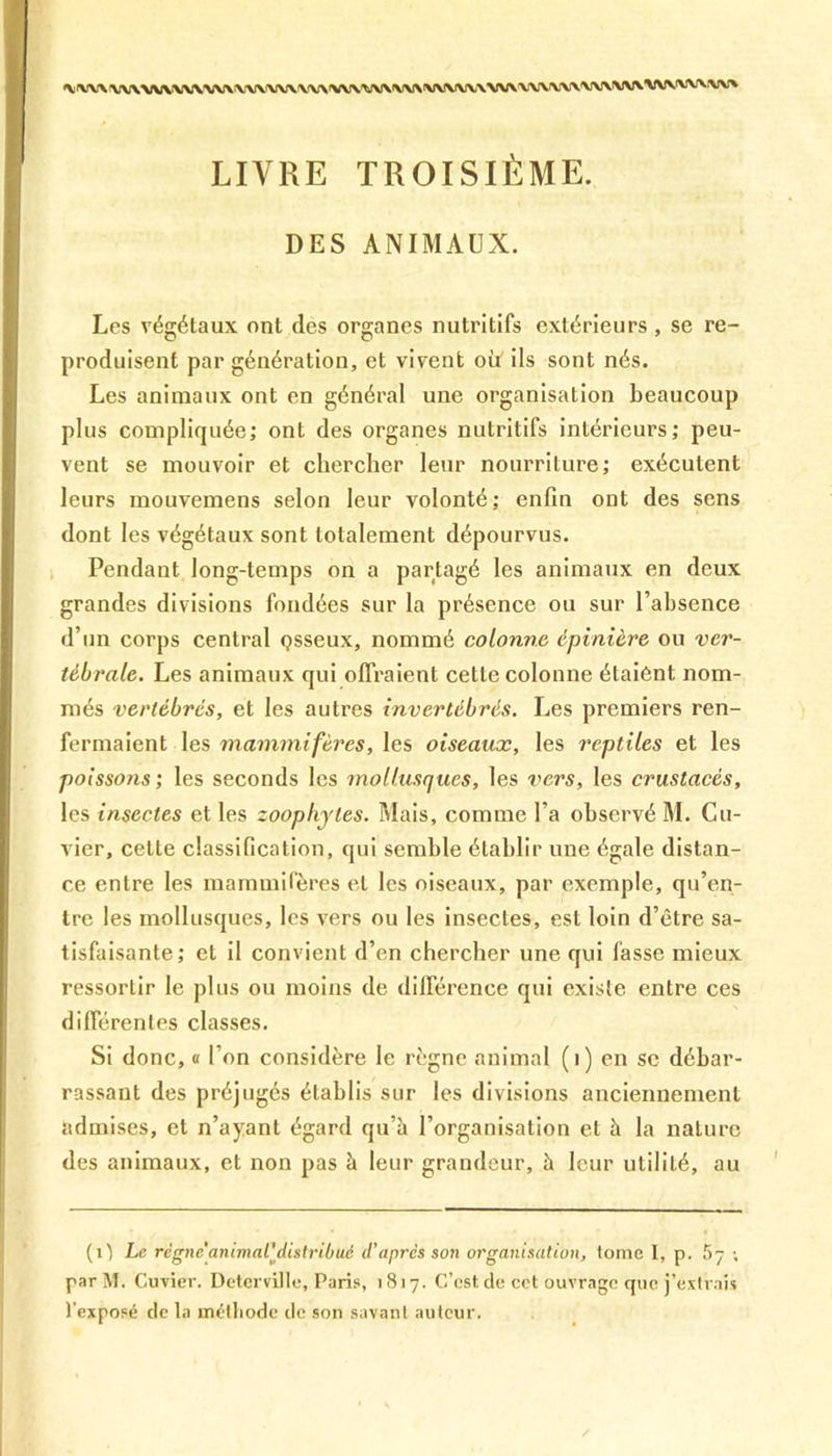 XXXXXXXX/XXXXXXXXXXXXXXVXX WXXXXXXXXXXXXXXWXXXXXXXXXXXXVXXXXXXXX LIVRE TROISIÈME. DES ANIMAUX. Les végétaux ont des organes nutritifs extérieurs , se re- produisent par génération, et vivent où ils sont nés. Les animaux ont en général une organisation beaucoup plus compliquée; ont des organes nutritifs intérieurs; peu- vent se mouvoir et chercher leur nourriture; exécutent leurs mouvemens selon leur volonté; enfin ont des sens dont les végétaux sont totalement dépourvus. Pendant long-temps on a partagé les animaux en deux grandes divisions fondées sur la présence ou sur l’absence d’un corps central çsseux, nommé colonne épinière ou ver- tébrale. Les animaux qui offraient cette colonne étaient nom- més vertébrés, et les autres invertébrés. Les premiers ren- fermaient les mammifères, les oiseaux, les reptiles et les poissons ; les seconds les mollusques, les vers, les crustacés, les insectes et les zoophyles. Mais, comme l’a observé M. Cu- vier, cette classification, qui semble établir une égale distan- ce entre les mammifères et les oiseaux, par exemple, qu’en- tre les mollusques, les vers ou les insectes, est loin d’être sa- tisfaisante; et il convient d’en chercher une qui fasse mieux ressortir le plus ou moins de différence qui existe entre ces différentes classes. Si donc, « l’on considère le règne animal (i) en se débar- rassant des préjugés établis sur les divisions anciennement admises, et n’ayant égard qu’à l’organisation et à la nature des animaux, et non pas à leur grandeur, à leur utilité, au (O Le régne animal'distribué d’après son organisation, tome I, p. 5 7 ; par M. Cuvier. Deterville, Paris, 1817. C’est de cet ouvrage que j’extrais l’exposé de la métliode de son savant auteur.