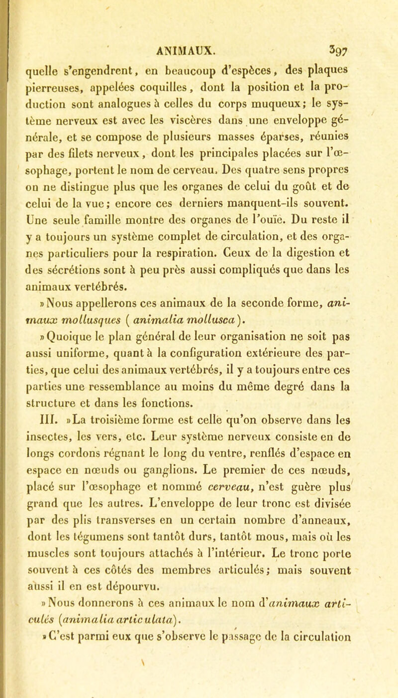 quelle s’engendrent, en beaucoup d’espèces, des plaques pierreuses, appelées coquilles, dont la position et la pro- duction sont analogues à celles du corps muqueux; le sys- tème nerveux est avec les viscères dans une enveloppe gé- nérale, et se compose de plusieurs masses éparses, réunies par des fdets nerveux, dont les principales placées sur l’œ- sophage, portent le nom de cerveau. Des quatre sens propres on ne distingue plus que les organes de celui du goût et de celui de la vue ; encore ces derniers manquent-ils souvent. Une seule famille montre des organes de l’ouïe. Du reste il y a toujours un système complet de circulation, et des orga- nes particuliers pour la respiration. Ceux de la digestion et des sécrétions sont à peu près aussi compliqués que dans les animaux vertébrés. »Nous appellerons ces animaux de la seconde forme, ani- maux mollusques ( animalia mollusca). » Quoique le plan général de leur organisation ne soit pas aussi uniforme, quant à la configuration extérieure des par- ties, que celui des animaux vertébrés, il y a toujours entre ces parties une ressemblance au moins du même degré dans la structure et dans les fonctions. III. »La troisième forme est celle qu’on observe dans les insectes, les vers, etc. Leur système nerveux consiste en de longs cordons régnant le long du ventre, renflés d’espace en espace en nœuds ou ganglions. Le premier de ces nœuds, placé sur l’œsophage et nommé cerveau, n’est guère plus grand que les autres. L’enveloppe de leur tronc est divisée par des plis transverses en un certain nombre d’anneaux, dont les légumens sont tantôt durs, tantôt mous, mais où les muscles sont toujours attachés à l’intérieur. Le tronc porte souvent à ces côtés des membres articulés ; mais souvent aussi il en est dépourvu. «Nous donnerons îi ces animaux le nom A'animaux arti- culés (animalia artic ulala). * C’est parmi eux que s’observe le passage de la circulation