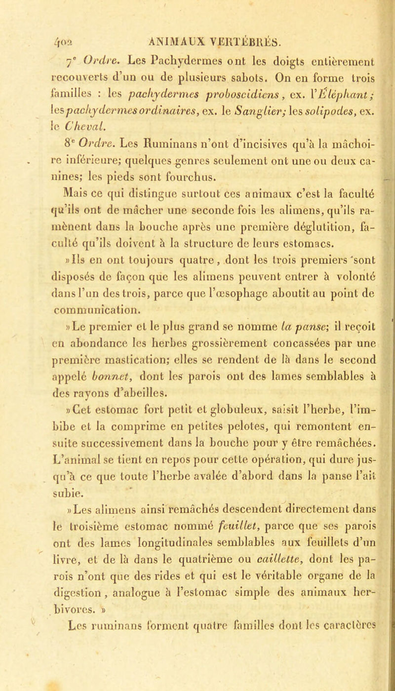 7' Ordre. Les Pachydermes ont les doigts entièrement recouverts d’un ou de plusieurs sabots. On en forme trois familles : les pachydermes proboscidicns, ex. Y Eléphant; les pachydermes ordinaires, ex. le Sanglier; les solipodes, ex. le Cheval. 8e Ordre. Les Ruminans n’ont d’incisives qu’à la mâchoi- re inférieure; quelques genres seulement ont une ou deux ca- nines; les pieds sont fourchus. Mais ce qui distingue surtout ces animaux c’est la faculté qu’ils ont de mâcher une seconde fois les alimens, qu’ils ra- mènent dans la bouche après une première déglutition, fa- culté qu’ils doivent à la structure de leurs estomacs. ..Ils en ont toujours quatre, dont les trois premiers'sont disposés de façon que les alimens peuvent entrer à volonté dans l’un des trois, parce que l’œsophage aboutit au point de communication. »Le premier cl le plus grand se nomme la panse; il reçoit en abondance les herbes grossièrement concassées par une première mastication; elles se rendent de là dans le second appelé bonnet, dont les parois ont des lames semblables à des rayons d’abeilles. »Cet estomac fort petit et globuleux, saisit l’herbe, l’im- bibe et la comprime en petites pelotes, qui remontent en- suite successivement dans la bouche pour y être remâchées. L’animal se tient en repos pour cette opération, qui dure jus- qu’à ce que toute l’herbe avalée d’abord dans la panse l’ait subie. ..Les alimens ainsi remâchés descendent directement dans le troisième estomac nommé feuillet, parce que scs parois ont des lames longitudinales semblables aux feuillets d’un livre, et de là dans le quatrième ou caillette, dont les pa- rois n’ont que des rides et qui est le véritable organe de la digestion , analogue à l’estomac simple des animaux her- bivores. » Les ruminans forment quatre familles dont les caractères ik