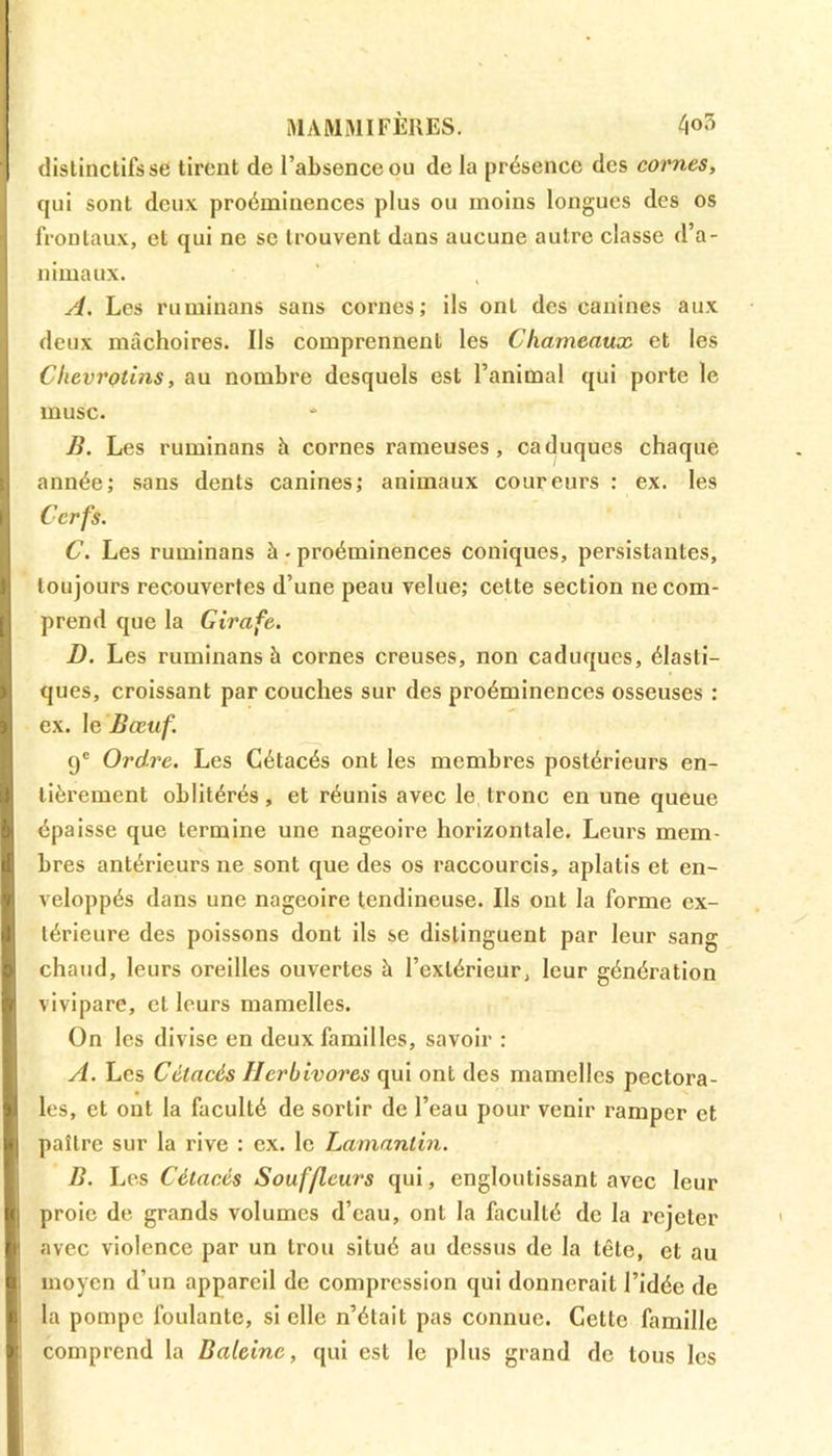 MAMMIFÈRES. 4<>3 distinctifs se tirent de l’absence ou de la présence des cornes, qui sont deux proéminences plus ou moins longues des os frontaux, et qui ne se trouvent dans aucune autre classe d’a- nimaux. A. Les ruminans sans cornes; ils ont des canines aux deux mâchoires. Us comprennent les Chameaux et les Clievrotins, au nombre desquels est l’animal qui porte le musc. B. Les ruminans h cornes rameuses, caduques chaque année; sans dents canines; animaux coureurs : ex. les Cerfs. C. Les ruminans à. proéminences coniques, persistantes, toujours recouvertes d’une peau velue; cette section ne com- prend que la Girafe. D. Les ruminans à cornes creuses, non caduques, élasti- ques, croissant par couches sur des proéminences osseuses : ex. le Bœuf. 9e Ordre. Les Cétacés ont les membres postérieurs en- tièrement oblitérés, et réunis avec le tronc en une queue épaisse que termine une nageoire horizontale. Leurs mem- bres antérieurs ne sont que des os raccourcis, aplatis et en- veloppés dans une nageoire tendineuse. Us ont la forme ex- térieure des poissons dont ils se distinguent par leur sang chaud, leurs oreilles ouvertes à l’extérieur, leur génération vivipare, et leurs mamelles. On les divise en deux familles, savoir : A. Les Cétacés Herbivores qui ont des mamelles pectora- les, et ont la faculté de sortir de l’eau pour venir ramper et paître sur la rive : ex. le Lamantin. B. Les Cétacés Souffleurs qui, engloutissant avec leur proie de grands volumes d’eau, ont la faculté de la rejeter avec violence par un trou situé au dessus de la tête, et au moyen d’un appareil de compression qui donnerait l’idée de la pompe foulante, si elle n’était pas connue. Cette famille comprend la Baleine, qui est le plus grand de tous les