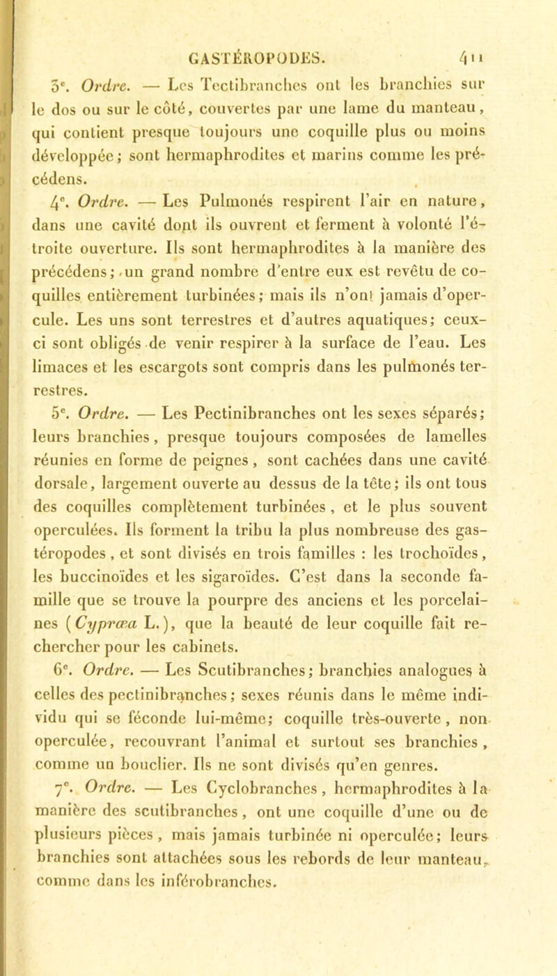 GASTÉROPODES. 4>‘ 5e. Ordre. — Les Tectibranches ont les branchies sur le dos ou sur le côté, couvertes par une lame du manteau, qui contient presque toujours uno coquille plus ou moins développée; sont hermaphrodites et marins comme les pré- cédons. 4°. Ordre. — Les Pulmonés respirent l’air en nature, dans une cavité dont ils ouvrent et ferment à volonté l’é- troite ouverture. Ils sont hermaphrodites à la manière des précédens; un grand nombre d'entre eux est revêtu de co- quilles entièrement turbinées; mais ils non! jamais d’oper- cule. Les uns sont terrestres et d’autres aquatiques; ceux- ci sont obligés de venir respirer à la surface de l’eau. Les limaces et les escargots sont compris dans les pulfnonés ter- restres. 5e. Ordre. — Les Pectinibranches ont les sexes séparés; leurs branchies, presque toujours composées de lamelles réunies en forme de peignes, sont cachées dans une cavité dorsale, largement ouverte au dessus de la tête; ils ont tous des coquilles complètement turbinées , et le plus souvent operculées. Ils forment la tribu la plus nombreuse des gas- téropodes , et sont divisés en trois familles : les trochoïdes, les buccinoïdes et les sigaroïdes. C’est dans la seconde fa- mille que se trouve la pourpre des anciens et les porcelai- nes ( Cypræa L. ), que la beauté de leur coquille fait re- chercher pour les cabinets. 6e. Ordre. — Les Scutibranches ; branchies analogues à celles des pectinibranches ; sexes réunis dans le même indi- vidu qui se féconde lui-même; coquille très-ouverte, non operculée, recouvrant l’animal et surtout ses branchies, comme un bouclier. Ils ne sont divisés qu’en genres. 7e. Ordre. — Les Cyclobranches, hermaphrodites à la manière des scutibranches, ont une coquille d’une ou de plusieurs pièces, mais jamais turbinée ni operculée; leurs branchies sont attachées sous les rebords de leur manteau, comme dans les inférobranchcs.