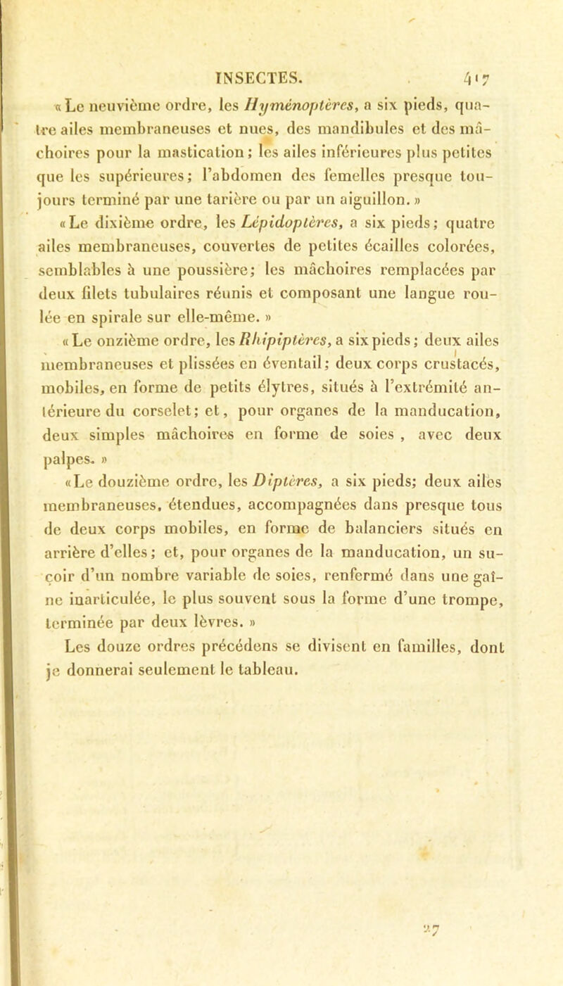 «Le neuvième ordre, les Hyménoptères, a six pieds, qua- tre ailes membraneuses et nues, des mandibules et des mâ- choires pour la mastication; les ailes inférieures plus petites que les supérieures; l’abdomen des femelles presque tou- jours terminé par une tarière ou par un aiguillon. » «Le dixième ordre, les Lépidoptères, a six pieds; quatre ailes membraneuses, couvertes de petites écailles colorées, semblables à une poussière; les mâchoires remplacées par deux fdets tubulaires réunis et composant une langue rou- lée en spirale sur elle-même. » « Le onzième ordre, les Rliipiptères, a six pieds ; deux ailes membraneuses et plissées en éventail; deux corps crustacés, mobiles, en forme de petits élytres, situés à l’extrémité an- térieure du corselet; et, pour organes de la manducation, deux simples mâchoires en forme de soies , avec deux palpes. » «Le douzième ordre, les Diptères, a six pieds; deux ailes membraneuses, étendues, accompagnées dans presque tous de deux corps mobiles, en forme de balanciers situés en arrière d’elles ; et, pour organes de la manducation, un su- çoir d’un nombre variable de soies, renfermé dans une gaî- nc inarticulée, le plus souvent sous la forme d’une trompe, terminée par deux lèvres. » Les douze ordres précédons se divisent en familles, donL je donnerai seulement le tableau.