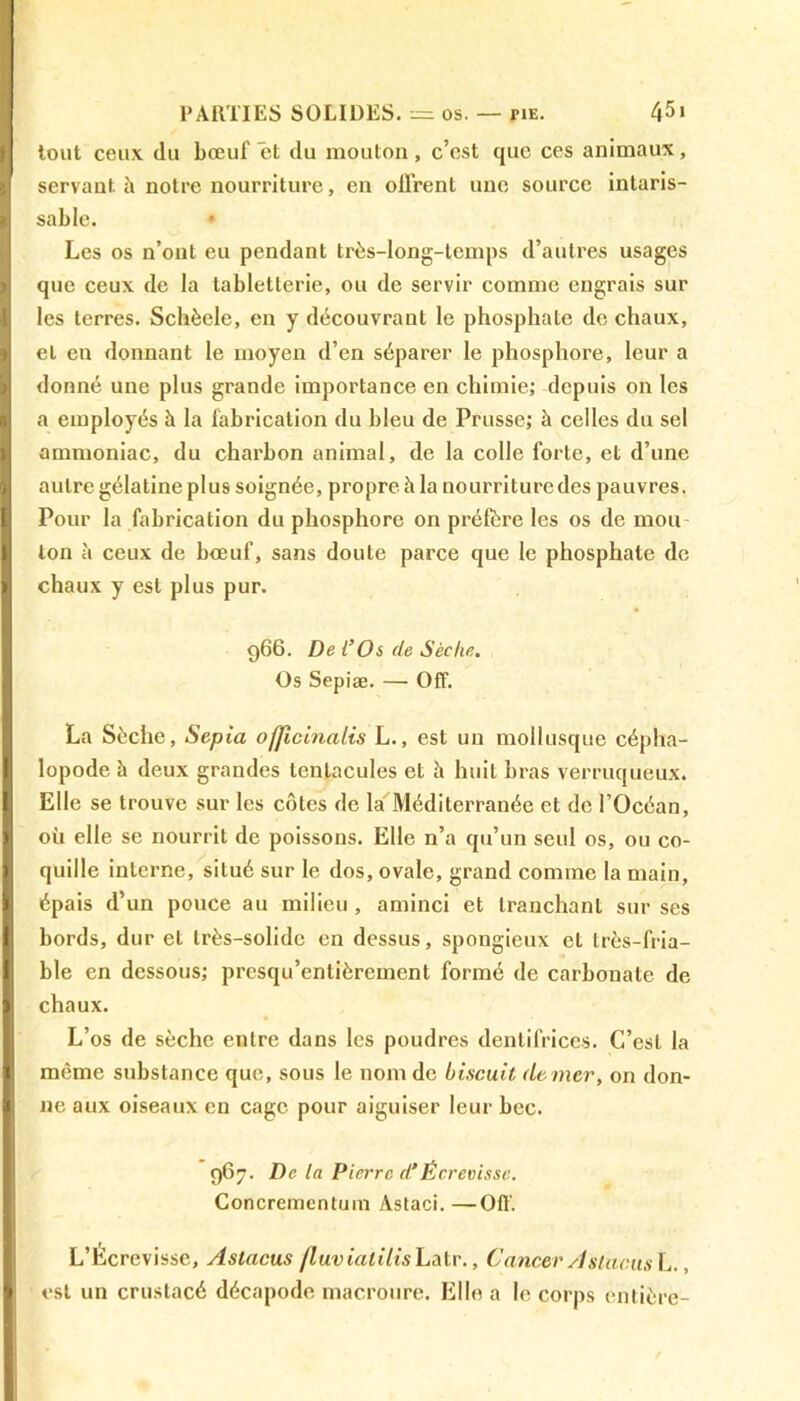 tout ceux du bœuf et du mouton, c’est que ces animaux, servant h notre nourriture, en offrent une source intaris- sable. * Les os n’ont eu pendant très-long-temps d’autres usages que ceux de la tabletterie, ou de servir comme engrais sur les terres. Schèele, en y découvrant le phosphate de chaux, et en donnant le moyen d’en séparer le phosphore, leur a donné une plus grande importance en chimie; depuis on les a employés à la fabrication du bleu de Prusse; à celles du sel ammoniac, du charbon animal, de la colle forte, et d’une autre gélatine plus soignée, propre à la nourriture des pauvres. Pour la fabrication du phosphore on préfère les os de mou ton à ceux de bœuf, sans doute parce que le phosphate de chaux y est plus pur. 966. De l’Os (le Sèche. Os Sepiæ. — Off. La Sèche, Sepia ofjicinalis L., est un mollusque cépha- lopode à deux grandes tentacules et h huit bras verruqueux. Elle se trouve sur les côtes de la Méditerranée et de l’Océan, où elle se nourrit de poissons. Elle n’a qu’un seul os, ou co- quille interne, situé sur le dos, ovale, grand comme la main, épais d’un pouce au milieu , aminci et tranchant sur ses bords, dur et très-solide en dessus, spongieux el très-fria- ble en dessous; presqu’entièreinent formé de carbonate de chaux. L’os de sèche entre dans les poudres dentifrices. C’est la même substance que, sous le nom de biscuit de mer, on don- ne aux oiseaux en cage pour aiguiser leur bec. 967. De la Pierre dÉcrevisse. Concrementum Astaci. —Off. L’Écrevisse, Astacus jluvialilis Latr., Cancer A shunts L., est un crustacé décapode macroure. Elle a le corps entière-