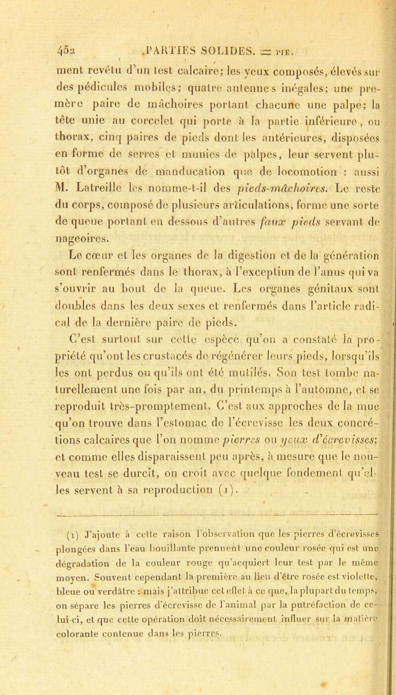 / ment revêtu d’un test calcaire; les yeux composés, élevés sui- des pédicules mobiles ; quatre antennes inégales; une pre- mère paire de mâchoires portant chacune une palpe; la tête unie au corcelet qui porte â la partie inférieure, ou thorax, cinq paires de pieds dont les antérieures, disposées en forme de serres et munies de pâlpes, leur servent plu- tôt d’organes de manducation que de locomotion : aussi M. Latreille les nomme-t-il des pieds-mâclioires. Le reste du corps, composé de plusieurs articulations, forme une sorte de queue portant en dessous d’autres faux pieds servant de nageoires. Le cœur et les organes de la digestion et de la génération sont renfermés dans le thorax, à l’exceptiun de l’anus qui va s’ouvrir au bout de la queue. Les organes génitaux sont doubles dans les deux sexes et renfermés dans l’article radi- cal de la dernière paire de pieds. C’est surtout sur celle espèce qu’on a constaté la pro- priété qu’ont les crustacés de régénérer leurs pieds, lorsqu’ils les ont perdus ou qu’ils ont été mutilés. Son test tombe na- turellement une fois par an, du printemps à l’automne, et se reproduit très-promptement. C’est aux approches de la mue qu’on trouve dans l’estomac de l’écrevisse les deux concré- tions calcaires que l’on nomme pierres ou yeux d'écrevisses; et comme elles disparaissent peu après, h mesure que le nou- veau test se durcit, on croit avec quelque fondement qu’el- les servent h sa reproduction (1). (1) J’ajoute ii cette raison l'observation que les pierres d’écrevisses plongées dans l'eau bouillante prennent une couleur rosée qui est une dégradation de la couleur rouge qu’acquiert leur test par le môme moyen. Souvent cependant la première au lieu d’être rosée est violette, bleue ou verdâtre ; mais j’attribue celeflc! à ce que, la plupart du temps, on sépare les pierres d’écrevisse de l'animal par la putréfaction de ce- lui-ci, et que celle opération doit nécessairement influer sur la matière colorante contenue dans les pierres.