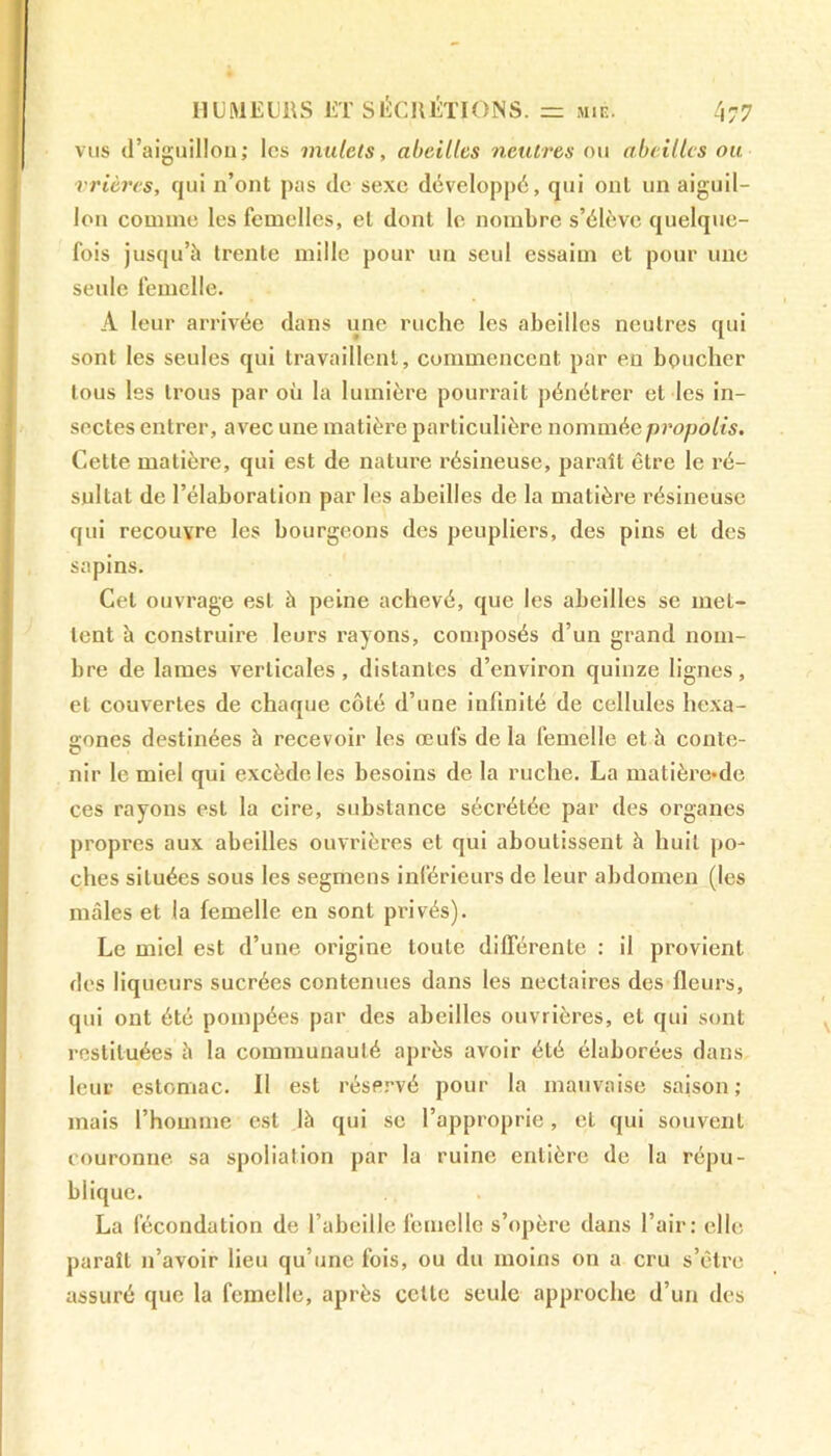 vus d’aiguillon; les mulets, abeilles neutres ou abeilles ou rrières, qui n’ont pas de sexe développé, qui ont un aiguil- lon comme les femelles, et dont le nombre s’élève quelque- fois jusqu’à trente mille pour un seul essaim et pour une seule femelle. A leur arrivée dans une ruche les abeilles neutres qui sont les seules qui travaillent, commencent par en boucher tous les trous par où la lumière pourrait pénétrer et les in- sectes entrer, avec une matière particulière nommée propolis. Cette matière, qui est de nature résineuse, paraît être le ré- sultat de l’élaboration par les abeilles de la matière résineuse qui recouvre les bourgeons des peupliers, des pins et des sapins. Cet ouvrage est à peine achevé, que les abeilles se met- tent à construire leurs rayons, composés d’un grand nom- bre de lames verticales, distantes d’environ quinze lignes, et couvertes de chaque côté d’une infinité de cellules hexa- gones destinées à recevoir les œufs delà femelle et à conte- nir le miel qui excède les besoins de la ruche. La matière-de ces rayons est la cire, substance sécrétée par des organes propres aux abeilles ouvrières et qui aboutissent à huit po- ches situées sous les segmens inférieurs de leur abdomen (les mâles et la femelle en sont privés). Le miel est d’une origine toute différente : il provient des liqueurs sucrées contenues dans les nectaires des fleurs, qui ont été pompées par des abeilles ouvrières, et qui sont restituées à la communauté après avoir été élaborées dans leur estomac. II est réservé pour la mauvaise saison; mais l’homme est là qui se l’approprie, et qui souvent couronne sa spoliation par la ruine entière de la répu- blique. La fécondation de l’abeille femelle s’opère dans l’air: elle paraît n’avoir lieu qu’une fois, ou du moins on a cru s’être assuré que la femelle, après cette seule approche d’un des