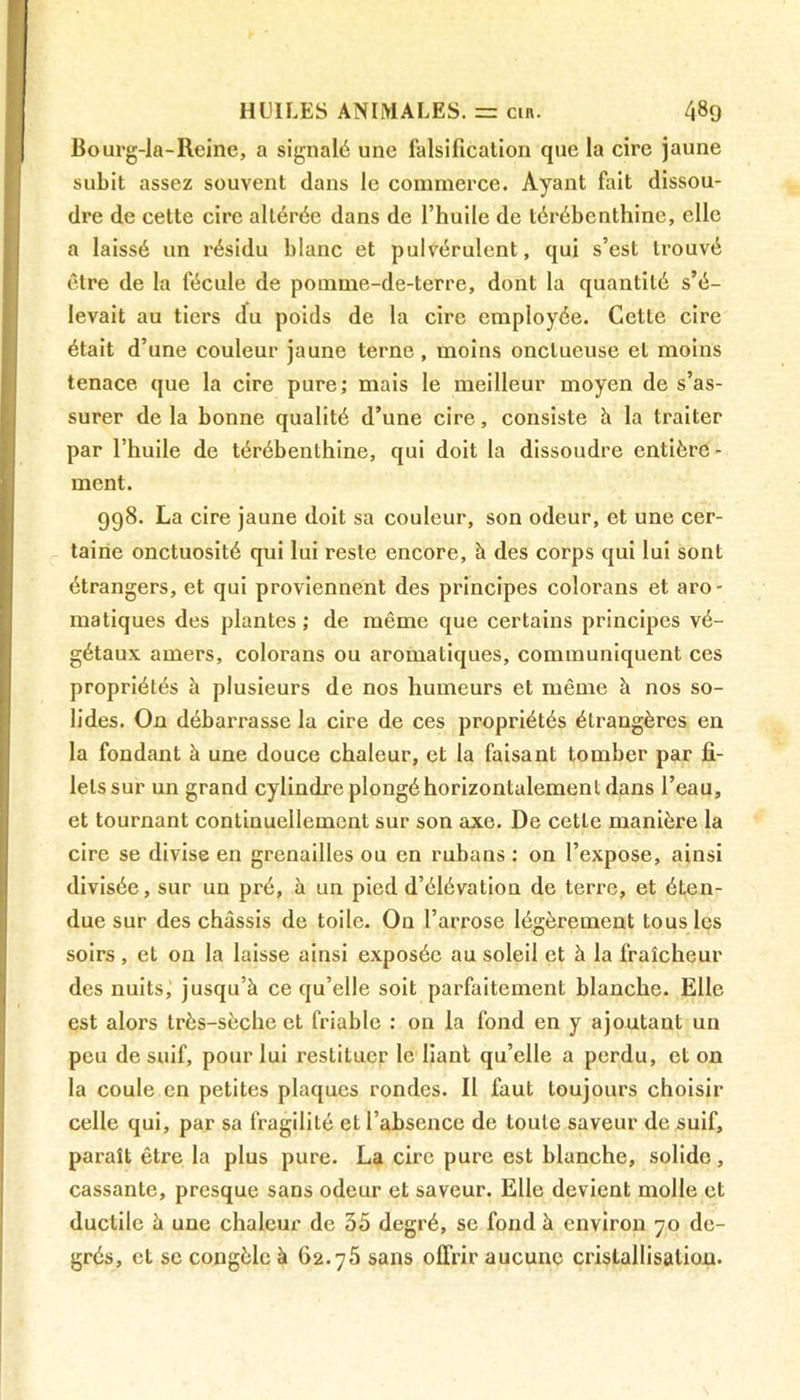 liourg-la-Reine, a signalé une falsification que la cire jaune subit assez souvent dans le commerce. Ayant fait dissou- dre de cette cire altérée dans de l’huile de térébenthine, elle a laissé un résidu blanc et pulvérulent, qui s’est trouvé être de la fécule de pomme-de-terre, dont la quantité s’é- levait au tiers du poids de la cire employée. Cette cire était d’une couleur jaune terne, moins onctueuse et moins tenace que la cire pure; mais le meilleur moyen de s’as- surer delà bonne qualité d’une cire, consiste h la traiter par l’huile de térébenthine, qui doit la dissoudre entière - ment. 998. La cire jaune doit sa couleur, son odeur, et une cer- taine onctuosité qui lui reste encore, à des corps qui lui sont étrangers, et qui proviennent des principes colorans et aro- matiques des plantes ; de même que certains principes vé- gétaux amers, colorans ou aromatiques, communiquent ces propriétés à plusieurs de nos humeurs et même à nos so- lides. On débarrasse la cire de ces propriétés étrangères en la fondant à une douce chaleur, et la faisant tomber par fi- lets sur un grand cylindre plongé horizontalement dans l’eau, et tournant continuellement sur son axe. De cette manière la cire se divise en grenailles ou en rubans : on l’expose, ainsi divisée, sur un pré, à un pied d’élévation de terre, et éten- due sur des châssis de toile. On l’arrose légèrement tous les soirs , et on la laisse ainsi exposée au soleil et à la fraîcheur des nuits, jusqu’à ce qu’elle soit parfaitement blanche. Elle est alors très-sèche et friable : on la fond en y ajoutant un peu de suif, pour lui restituer le liant qu’elle a perdu, et on la coule en petites plaques rondes. Il faut toujours choisir celle qui, par sa fragilité et l’absence de toute saveur de suif, paraît être la plus pure. La cire pure est blanche, solide, cassante, presque sans odeur et saveur. Elle devient molle et ductile à une chaleur de 35 degré, se fond à environ 70 de- grés, et se congèle à 62.75 sans offrir aucune cristallisation.