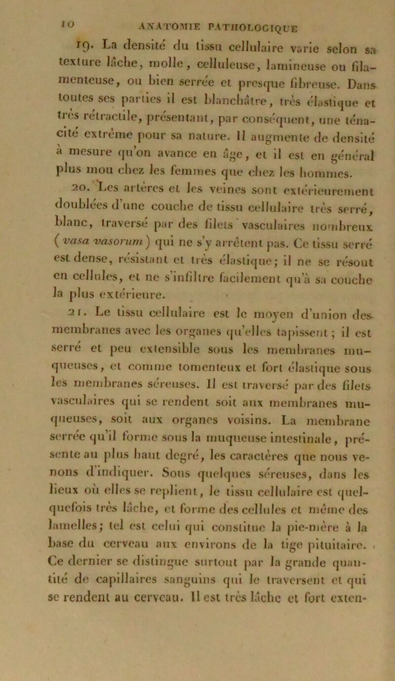 tq. La densité du tissu cellulaire varie selon sa texture lâche, molle, celluleuse, lumineuse ou fila- menteuse, ou bien serrée et presque fibreuse. Dans toutes ses parties il est blanchâtre, très élastique et très rétractile, présentant, par conséquent, une téna- cité extrême pour sa nature. Il augmente de densité à mesure qu’on avance en âge, et il est en général plus mou chez les femmes que chez les hommes. 20. Les artères et Jcs veines sont extérieurement doublées d’une couche de tissu cellulaire très serré, blanc, traverse par des filets vasculaires nombreux ( vasa vasorum ) qui ne s’y arrêtent, pas. Ce tissu serré est dense, résistant et très élastique; il ne se résout en cellules, et ne s’infiltre facilement qu’à sa couche la plus extérieure. 2r. Le tissu cellulaire est le moyen d’union des- membranes avec les organes quelles tapissent; il est serré et peu extensible sous les membranes mu- queuses, et connue tomenteux et fort élastique sous les membranes sereuses. U est traversé par des filets vasculaires qui se rendent soit aux membranes mu- queuses, soit aux organes voisins. La membrane serrée qu’il forme sous la muqueuse intestinale, pré- sente au plus haut degré, les caractères que nous ve- nons d indiquer. Sous quelques séreuses, dans les lieux ou elles se replient. Je tissu cellulaire est quel- quefois très lâche, cl forme des cellules et même des lamelles; tel est celui qui constitue la pie-mère à la base du cerveau aux environs de la lige pituitaire. . Ce dernier se distingue surtout par la grande quan- tité de capillaires sanguins qui Je traversent et qui se rendent au cerveau. 11 est très lâche et fort exten-