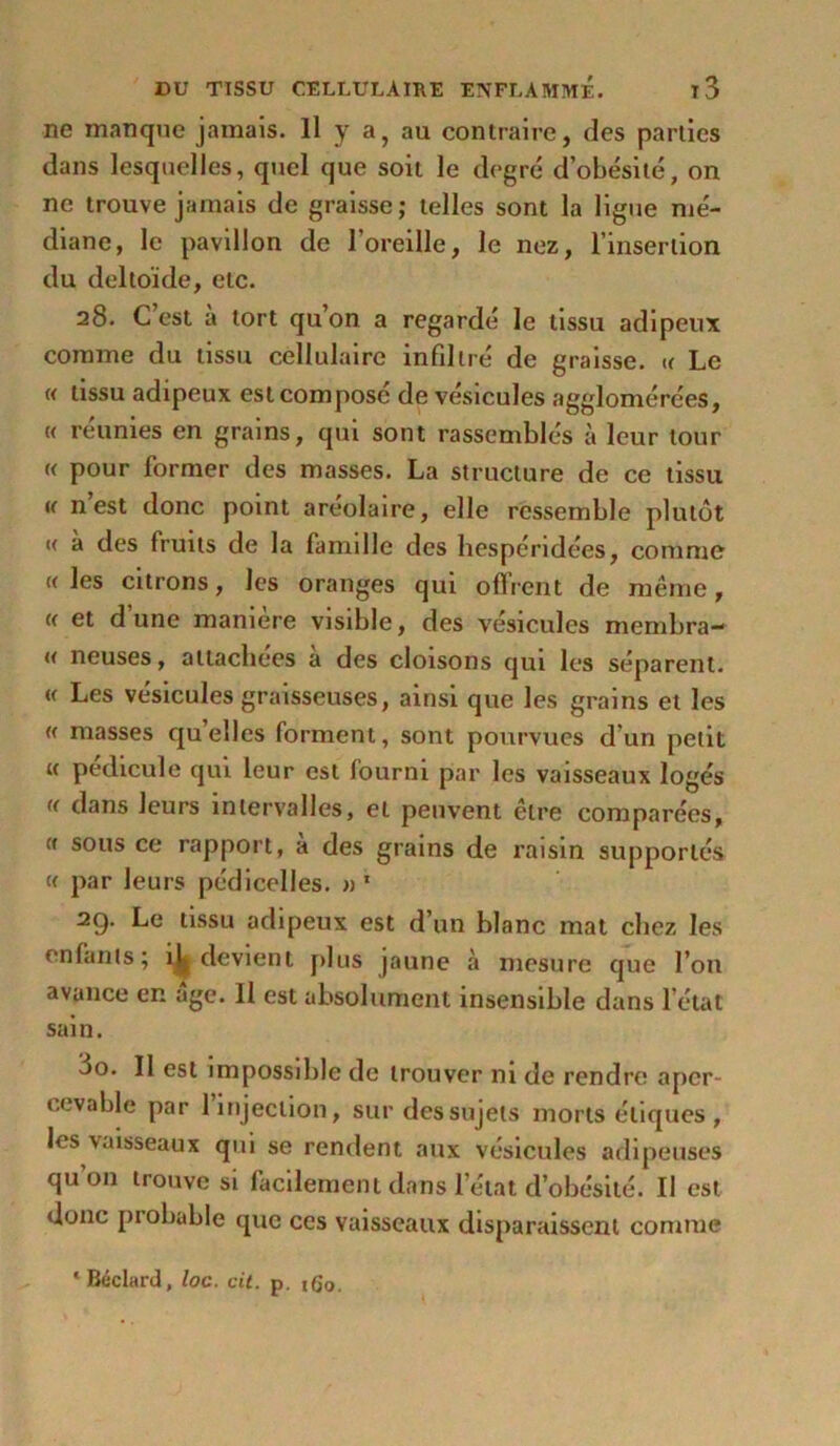 ne manque jamais. Il y a} au contraire, des parties dans lesquelles, quel que soit le degré d’obésité, on ne trouve jamais de graisse; telles sont la ligue mé- diane, le pavillon de l’oreille, le nez, l’insertion du deltoïde, etc. 28. C est a tort qu’on a regardé le tissu adipeux comme du tissu cellulaire infdtré de graisse. « Le « tissu adipeux est composé de vésicules agglomérées, « réunies en grains, qui sont rassemblés à leur tour « pour former des masses. La structure de ce tissu u n est donc point areolaire, elle ressemble plutôt « à des fruits de la famdle des hespéridées, comme «les citrons, les oranges qui offrent de même, « et d une maniéré visible, des vésicules membra- « neuses, attachées a des cloisons qui les séparent. « Les vésicules graisseuses, ainsi que les grains et les « masses qu’elles forment, sont pourvues d’un petit « pédicule qui leur est fourni par les vaisseaux logés « dans leurs intervalles, et peuvent être comparées, « sous ce rapport, a des grains de raisin supportés « par leurs pédicclles. « 1 2g. Le tissu adipeux est d’un blanc mat chez les enfants; 1^ devient plus jaune à mesure que l’on avance en âge. Il est absolument insensible dans l’état sain. 3o. Il est impossible de trouver ni de rendre aper- cevable par 1 injection, sur des sujets morts étiques, les vaisseaux qui se rendent aux vésicules adipeuses qu 011 trouve si facilement dans l’état d’obésité. Il est donc probable que ces vaisseaux disparaissent comme ‘ Béclard, loc. cit. p. ifio.